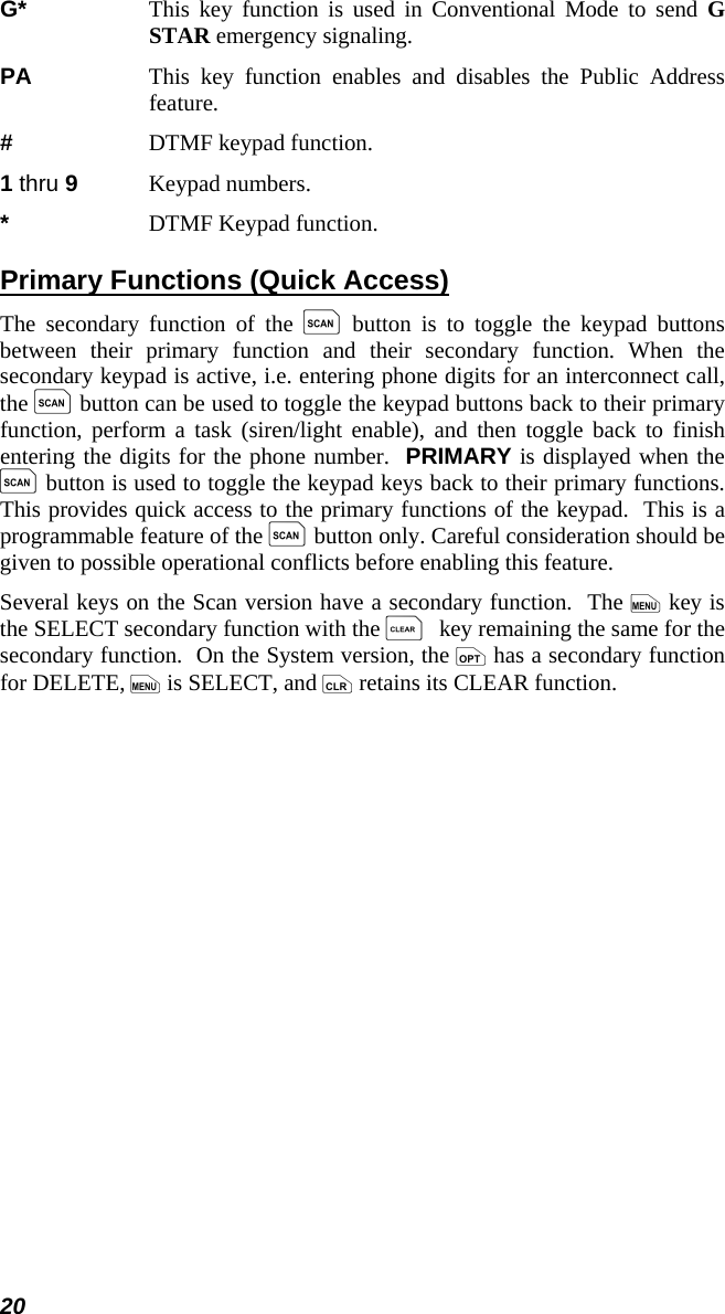 20 G*   This key function is used in Conventional Mode to send G STAR emergency signaling. PA   This key function enables and disables the Public Address feature. #  DTMF keypad function. 1 thru 9  Keypad numbers. *  DTMF Keypad function. Primary Functions (Quick Access) The secondary function of the k button is to toggle the keypad buttons between their primary function and their secondary function. When the secondary keypad is active, i.e. entering phone digits for an interconnect call, the k button can be used to toggle the keypad buttons back to their primary function, perform a task (siren/light enable), and then toggle back to finish entering the digits for the phone number.  PRIMARY is displayed when the k button is used to toggle the keypad keys back to their primary functions.  This provides quick access to the primary functions of the keypad.  This is a programmable feature of the k button only. Careful consideration should be given to possible operational conflicts before enabling this feature. Several keys on the Scan version have a secondary function.  The m key is the SELECT secondary function with the C key remaining the same for the secondary function.  On the System version, the o has a secondary function for DELETE, m is SELECT, and c retains its CLEAR function. 