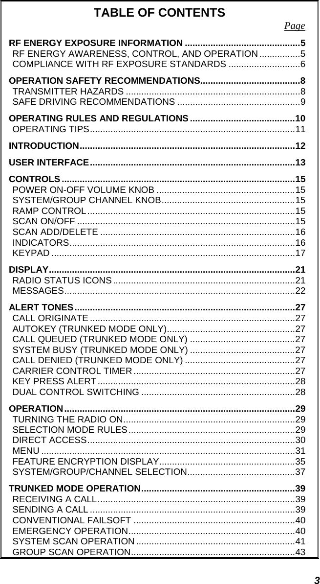 3 TABLE OF CONTENTS  Page RF ENERGY EXPOSURE INFORMATION .............................................5 RF ENERGY AWARENESS, CONTROL, AND OPERATION................5 COMPLIANCE WITH RF EXPOSURE STANDARDS ............................6 OPERATION SAFETY RECOMMENDATIONS.......................................8 TRANSMITTER HAZARDS ....................................................................8 SAFE DRIVING RECOMMENDATIONS ................................................9 OPERATING RULES AND REGULATIONS.........................................10 OPERATING TIPS................................................................................11 INTRODUCTION....................................................................................12 USER INTERFACE................................................................................13 CONTROLS...........................................................................................15 POWER ON-OFF VOLUME KNOB ......................................................15 SYSTEM/GROUP CHANNEL KNOB....................................................15 RAMP CONTROL.................................................................................15 SCAN ON/OFF .....................................................................................15 SCAN ADD/DELETE ............................................................................16 INDICATORS........................................................................................16 KEYPAD ...............................................................................................17 DISPLAY................................................................................................21 RADIO STATUS ICONS.......................................................................21 MESSAGES..........................................................................................22 ALERT TONES......................................................................................27 CALL ORIGINATE ................................................................................27 AUTOKEY (TRUNKED MODE ONLY)..................................................27 CALL QUEUED (TRUNKED MODE ONLY) .........................................27 SYSTEM BUSY (TRUNKED MODE ONLY) .........................................27 CALL DENIED (TRUNKED MODE ONLY) ...........................................27 CARRIER CONTROL TIMER ...............................................................27 KEY PRESS ALERT.............................................................................28 DUAL CONTROL SWITCHING ............................................................28 OPERATION..........................................................................................29 TURNING THE RADIO ON...................................................................29 SELECTION MODE RULES.................................................................29 DIRECT ACCESS.................................................................................30 MENU ...................................................................................................31 FEATURE ENCRYPTION DISPLAY.....................................................35 SYSTEM/GROUP/CHANNEL SELECTION..........................................37 TRUNKED MODE OPERATION............................................................39 RECEIVING A CALL.............................................................................39 SENDING A CALL ................................................................................39 CONVENTIONAL FAILSOFT ...............................................................40 EMERGENCY OPERATION.................................................................40 SYSTEM SCAN OPERATION ..............................................................41 GROUP SCAN OPERATION................................................................43 