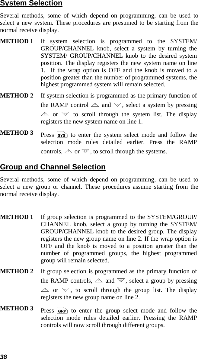 38 System Selection Several methods, some of which depend on programming, can be used to select a new system. These procedures are presumed to be starting from the normal receive display.  METHOD 1 If system selection is programmed to the SYSTEM/ GROUP/CHANNEL knob, select a system by turning the SYSTEM/ GROUP/CHANNEL knob to the desired system position. The display registers the new system name on line 1.  If the wrap option is OFF and the knob is moved to a position greater than the number of programmed systems, the highest programmed system will remain selected.  METHOD 2 If system selection is programmed as the primary function of the RAMP control , and ., select a system by pressing , or .to scroll through the system list. The display registers the new system name on line 1.  METHOD 3 Press  S to enter the system select mode and follow the selection mode rules detailed earlier. Press the RAMP controls, , or ., to scroll through the systems.  Group and Channel Selection Several methods, some of which depend on programming, can be used to select a new group or channel. These procedures assume starting from the normal receive display.  METHOD 1 If group selection is programmed to the SYSTEM/GROUP/ CHANNEL knob, select a group by turning the SYSTEM/ GROUP/CHANNEL knob to the desired group. The display registers the new group name on line 2. If the wrap option is OFF and the knob is moved to a position greater than the number of programmed groups, the highest programmed group will remain selected.  METHOD 2 If group selection is programmed as the primary function of the RAMP controls, , and ., select a group by pressing , or  ., to scroll through the group list. The display registers the new group name on line 2. METHOD 3 Press  gto enter the group select mode and follow the selection mode rules detailed earlier. Pressing the RAMP controls will now scroll through different groups.  