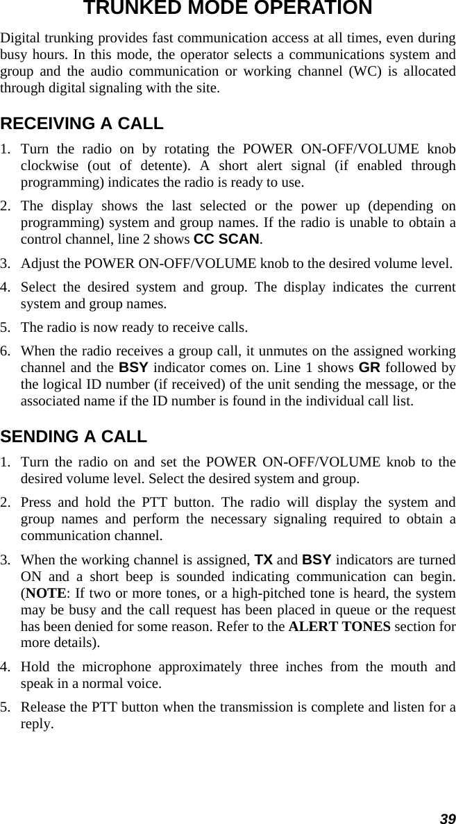 39 TRUNKED MODE OPERATION Digital trunking provides fast communication access at all times, even during busy hours. In this mode, the operator selects a communications system and group and the audio communication or working channel (WC) is allocated through digital signaling with the site. RECEIVING A CALL 1.  Turn the radio on by rotating the POWER ON-OFF/VOLUME knob clockwise (out of detente). A short alert signal (if enabled through programming) indicates the radio is ready to use. 2.  The display shows the last selected or the power up (depending on programming) system and group names. If the radio is unable to obtain a control channel, line 2 shows CC SCAN. 3.   Adjust the POWER ON-OFF/VOLUME knob to the desired volume level. 4.  Select the desired system and group. The display indicates the current system and group names. 5.   The radio is now ready to receive calls. 6.  When the radio receives a group call, it unmutes on the assigned working channel and the BSY indicator comes on. Line 1 shows GR followed by the logical ID number (if received) of the unit sending the message, or the associated name if the ID number is found in the individual call list. SENDING A CALL 1.  Turn the radio on and set the POWER ON-OFF/VOLUME knob to the desired volume level. Select the desired system and group. 2.  Press and hold the PTT button. The radio will display the system and group names and perform the necessary signaling required to obtain a communication channel. 3.  When the working channel is assigned, TX and BSY indicators are turned ON and a short beep is sounded indicating communication can begin. (NOTE: If two or more tones, or a high-pitched tone is heard, the system may be busy and the call request has been placed in queue or the request has been denied for some reason. Refer to the ALERT TONES section for more details).  4.  Hold the microphone approximately three inches from the mouth and speak in a normal voice. 5.  Release the PTT button when the transmission is complete and listen for a reply. 