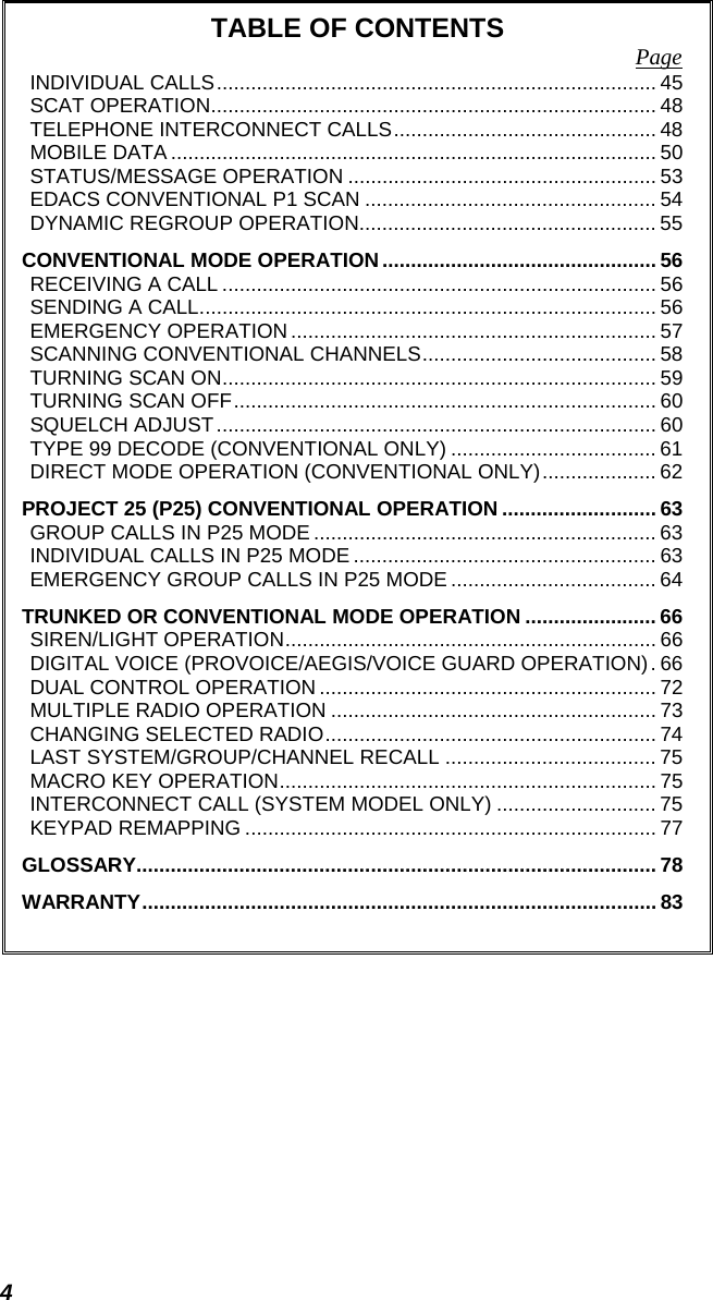 4 TABLE OF CONTENTS  Page INDIVIDUAL CALLS............................................................................. 45 SCAT OPERATION.............................................................................. 48 TELEPHONE INTERCONNECT CALLS.............................................. 48 MOBILE DATA ..................................................................................... 50 STATUS/MESSAGE OPERATION ...................................................... 53 EDACS CONVENTIONAL P1 SCAN ................................................... 54 DYNAMIC REGROUP OPERATION.................................................... 55 CONVENTIONAL MODE OPERATION................................................ 56 RECEIVING A CALL ............................................................................ 56 SENDING A CALL................................................................................ 56 EMERGENCY OPERATION ................................................................ 57 SCANNING CONVENTIONAL CHANNELS......................................... 58 TURNING SCAN ON............................................................................ 59 TURNING SCAN OFF.......................................................................... 60 SQUELCH ADJUST............................................................................. 60 TYPE 99 DECODE (CONVENTIONAL ONLY) .................................... 61 DIRECT MODE OPERATION (CONVENTIONAL ONLY).................... 62 PROJECT 25 (P25) CONVENTIONAL OPERATION ........................... 63 GROUP CALLS IN P25 MODE ............................................................ 63 INDIVIDUAL CALLS IN P25 MODE ..................................................... 63 EMERGENCY GROUP CALLS IN P25 MODE .................................... 64 TRUNKED OR CONVENTIONAL MODE OPERATION ....................... 66 SIREN/LIGHT OPERATION................................................................. 66 DIGITAL VOICE (PROVOICE/AEGIS/VOICE GUARD OPERATION). 66 DUAL CONTROL OPERATION ........................................................... 72 MULTIPLE RADIO OPERATION ......................................................... 73 CHANGING SELECTED RADIO.......................................................... 74 LAST SYSTEM/GROUP/CHANNEL RECALL ..................................... 75 MACRO KEY OPERATION.................................................................. 75 INTERCONNECT CALL (SYSTEM MODEL ONLY) ............................ 75 KEYPAD REMAPPING ........................................................................ 77 GLOSSARY........................................................................................... 78 WARRANTY.......................................................................................... 83   