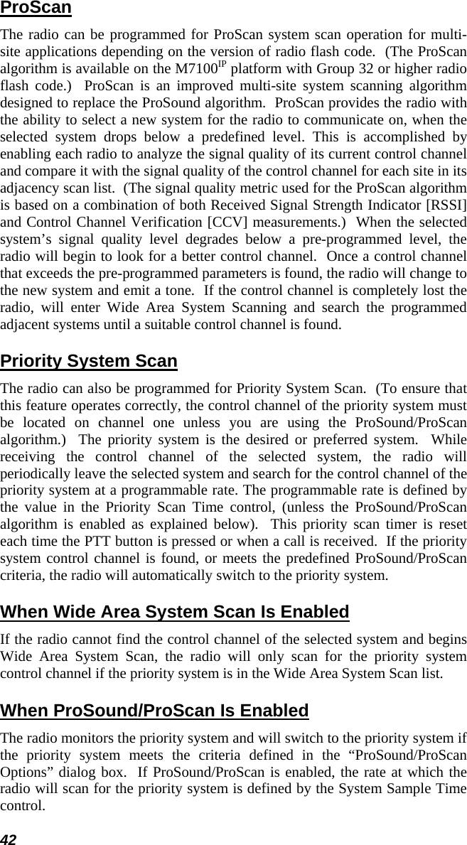 42 ProScan The radio can be programmed for ProScan system scan operation for multi-site applications depending on the version of radio flash code.  (The ProScan algorithm is available on the M7100IP platform with Group 32 or higher radio flash code.)  ProScan is an improved multi-site system scanning algorithm designed to replace the ProSound algorithm.  ProScan provides the radio with the ability to select a new system for the radio to communicate on, when the selected system drops below a predefined level. This is accomplished by enabling each radio to analyze the signal quality of its current control channel and compare it with the signal quality of the control channel for each site in its adjacency scan list.  (The signal quality metric used for the ProScan algorithm is based on a combination of both Received Signal Strength Indicator [RSSI] and Control Channel Verification [CCV] measurements.)  When the selected system’s signal quality level degrades below a pre-programmed level, the radio will begin to look for a better control channel.  Once a control channel that exceeds the pre-programmed parameters is found, the radio will change to the new system and emit a tone.  If the control channel is completely lost the radio, will enter Wide Area System Scanning and search the programmed adjacent systems until a suitable control channel is found. Priority System Scan The radio can also be programmed for Priority System Scan.  (To ensure that this feature operates correctly, the control channel of the priority system must be located on channel one unless you are using the ProSound/ProScan algorithm.)  The priority system is the desired or preferred system.  While receiving the control channel of the selected system, the radio will periodically leave the selected system and search for the control channel of the priority system at a programmable rate. The programmable rate is defined by the value in the Priority Scan Time control, (unless the ProSound/ProScan algorithm is enabled as explained below).  This priority scan timer is reset each time the PTT button is pressed or when a call is received.  If the priority system control channel is found, or meets the predefined ProSound/ProScan criteria, the radio will automatically switch to the priority system. When Wide Area System Scan Is Enabled If the radio cannot find the control channel of the selected system and begins Wide Area System Scan, the radio will only scan for the priority system control channel if the priority system is in the Wide Area System Scan list. When ProSound/ProScan Is Enabled The radio monitors the priority system and will switch to the priority system if the priority system meets the criteria defined in the “ProSound/ProScan Options” dialog box.  If ProSound/ProScan is enabled, the rate at which the radio will scan for the priority system is defined by the System Sample Time control. 