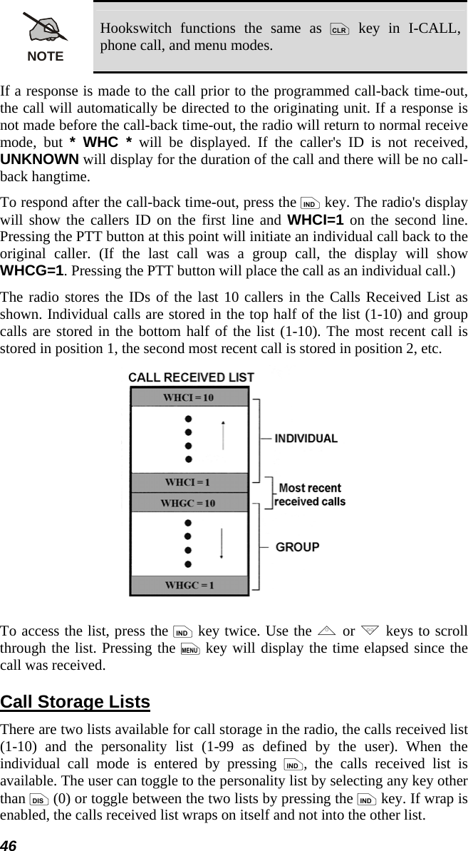 46 NOTE Hookswitch functions the same as c key in I-CALL, phone call, and menu modes. If a response is made to the call prior to the programmed call-back time-out, the call will automatically be directed to the originating unit. If a response is not made before the call-back time-out, the radio will return to normal receive mode, but * WHC * will be displayed. If the caller&apos;s ID is not received, UNKNOWN will display for the duration of the call and there will be no call-back hangtime. To respond after the call-back time-out, press the i key. The radio&apos;s display will show the callers ID on the first line and WHCI=1 on the second line. Pressing the PTT button at this point will initiate an individual call back to the original caller. (If the last call was a group call, the display will show WHCG=1. Pressing the PTT button will place the call as an individual call.) The radio stores the IDs of the last 10 callers in the Calls Received List as shown. Individual calls are stored in the top half of the list (1-10) and group calls are stored in the bottom half of the list (1-10). The most recent call is stored in position 1, the second most recent call is stored in position 2, etc.  To access the list, press the i key twice. Use the , or . keys to scroll through the list. Pressing the m key will display the time elapsed since the call was received. Call Storage Lists There are two lists available for call storage in the radio, the calls received list (1-10) and the personality list (1-99 as defined by the user). When the individual call mode is entered by pressing i, the calls received list is available. The user can toggle to the personality list by selecting any key other than d (0) or toggle between the two lists by pressing the i key. If wrap is enabled, the calls received list wraps on itself and not into the other list. 
