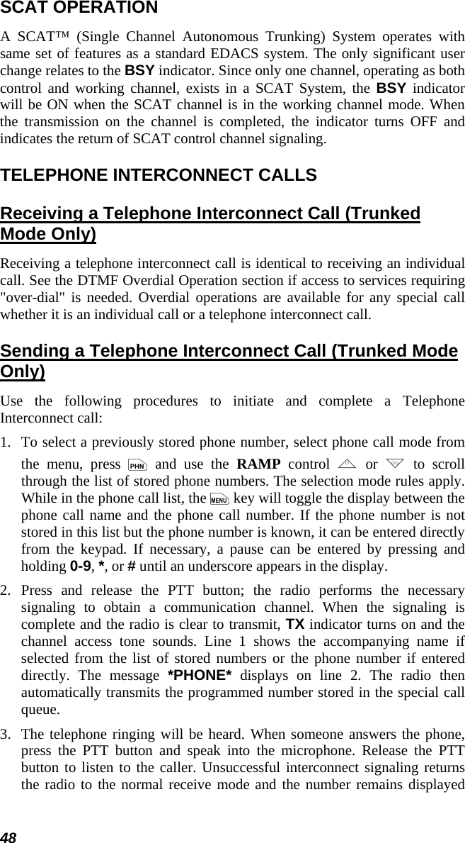 48 SCAT OPERATION A SCAT™ (Single Channel Autonomous Trunking) System operates with same set of features as a standard EDACS system. The only significant user change relates to the BSY indicator. Since only one channel, operating as both control and working channel, exists in a SCAT System, the BSY indicator will be ON when the SCAT channel is in the working channel mode. When the transmission on the channel is completed, the indicator turns OFF and indicates the return of SCAT control channel signaling. TELEPHONE INTERCONNECT CALLS Receiving a Telephone Interconnect Call (Trunked Mode Only) Receiving a telephone interconnect call is identical to receiving an individual call. See the DTMF Overdial Operation section if access to services requiring &quot;over-dial&quot; is needed. Overdial operations are available for any special call whether it is an individual call or a telephone interconnect call. Sending a Telephone Interconnect Call (Trunked Mode Only) Use the following procedures to initiate and complete a Telephone Interconnect call: 1.  To select a previously stored phone number, select phone call mode from the menu, press p and use the RAMP control , or . to scroll through the list of stored phone numbers. The selection mode rules apply. While in the phone call list, the m key will toggle the display between the phone call name and the phone call number. If the phone number is not stored in this list but the phone number is known, it can be entered directly from the keypad. If necessary, a pause can be entered by pressing and holding 0-9, *, or # until an underscore appears in the display. 2.  Press and release the PTT button; the radio performs the necessary signaling to obtain a communication channel. When the signaling is complete and the radio is clear to transmit, TX indicator turns on and the channel access tone sounds. Line 1 shows the accompanying name if selected from the list of stored numbers or the phone number if entered directly. The message *PHONE* displays on line 2. The radio then automatically transmits the programmed number stored in the special call queue. 3.  The telephone ringing will be heard. When someone answers the phone, press the PTT button and speak into the microphone. Release the PTT button to listen to the caller. Unsuccessful interconnect signaling returns the radio to the normal receive mode and the number remains displayed 