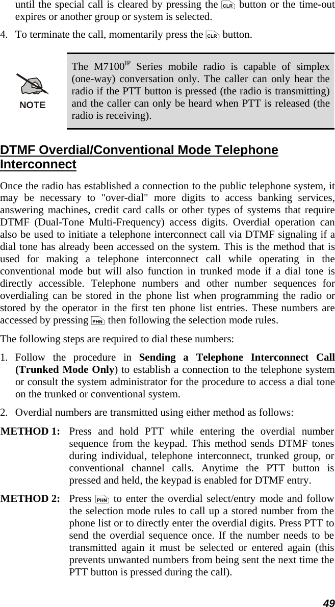 49 until the special call is cleared by pressing the c button or the time-out expires or another group or system is selected. 4.   To terminate the call, momentarily press the c button.  NOTE The M7100IP Series mobile radio is capable of simplex (one-way) conversation only. The caller can only hear the radio if the PTT button is pressed (the radio is transmitting) and the caller can only be heard when PTT is released (the radio is receiving). DTMF Overdial/Conventional Mode Telephone Interconnect Once the radio has established a connection to the public telephone system, it may be necessary to &quot;over-dial&quot; more digits to access banking services, answering machines, credit card calls or other types of systems that require DTMF (Dual-Tone Multi-Frequency) access digits. Overdial operation can also be used to initiate a telephone interconnect call via DTMF signaling if a dial tone has already been accessed on the system. This is the method that is used for making a telephone interconnect call while operating in the conventional mode but will also function in trunked mode if a dial tone is directly accessible. Telephone numbers and other number sequences for overdialing can be stored in the phone list when programming the radio or stored by the operator in the first ten phone list entries. These numbers are accessed by pressing p then following the selection mode rules. The following steps are required to dial these numbers: 1.  Follow the procedure in Sending a Telephone Interconnect Call (Trunked Mode Only) to establish a connection to the telephone system or consult the system administrator for the procedure to access a dial tone on the trunked or conventional system. 2.   Overdial numbers are transmitted using either method as follows:  METHOD 1:  Press and hold PTT while entering the overdial number sequence from the keypad. This method sends DTMF tones during individual, telephone interconnect, trunked group, or conventional channel calls. Anytime the PTT button is pressed and held, the keypad is enabled for DTMF entry.  METHOD 2:   Press p to enter the overdial select/entry mode and follow the selection mode rules to call up a stored number from the phone list or to directly enter the overdial digits. Press PTT to send the overdial sequence once. If the number needs to be transmitted again it must be selected or entered again (this prevents unwanted numbers from being sent the next time the PTT button is pressed during the call).  