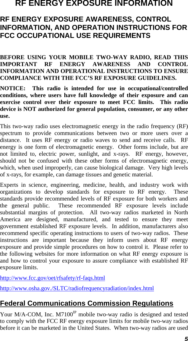 5 RF ENERGY EXPOSURE INFORMATION RF ENERGY EXPOSURE AWARENESS, CONTROL INFORMATION, AND OPERATION INSTRUCTIONS FOR FCC OCCUPATIONAL USE REQUIREMENTS  BEFORE USING YOUR MOBILE TWO-WAY RADIO, READ THIS IMPORTANT RF ENERGY AWARENESS AND CONTROL INFORMATION AND OPERATIONAL INSTRUCTIONS TO ENSURE COMPLIANCE WITH THE FCC’S RF EXPOSURE GUIDELINES. NOTICE:  This radio is intended for use in occupational/controlled conditions, where users have full knowledge of their exposure and can exercise control over their exposure to meet FCC limits.  This radio device is NOT authorized for general population, consumer, or any other use. This two-way radio uses electromagnetic energy in the radio frequency (RF) spectrum to provide communications between two or more users over a distance.  It uses RF energy or radio waves to send and receive calls.  RF energy is one form of electromagnetic energy.  Other forms include, but are not limited to, electric power, sunlight, and x-rays.  RF energy, however, should not be confused with these other forms of electromagnetic energy, which, when used improperly, can cause biological damage.  Very high levels of x-rays, for example, can damage tissues and genetic material. Experts in science, engineering, medicine, health, and industry work with organizations to develop standards for exposure to RF energy.  These standards provide recommended levels of RF exposure for both workers and the general public.  These recommended RF exposure levels include substantial margins of protection.  All two-way radios marketed in North America are designed, manufactured, and tested to ensure they meet government established RF exposure levels.  In addition, manufacturers also recommend specific operating instructions to users of two-way radios.  These instructions are important because they inform users about RF energy exposure and provide simple procedures on how to control it.  Please refer to the following websites for more information on what RF energy exposure is and how to control your exposure to assure compliance with established RF exposure limits. http://www.fcc.gov/oet/rfsafety/rf-faqs.html http://www.osha.gov./SLTC/radiofrequencyradiation/index.html Federal Communications Commission Regulations Your M/A-COM, Inc. M7100IP mobile two-way radio is designed and tested to comply with the FCC RF energy exposure limits for mobile two-way radios before it can be marketed in the United States.  When two-way radios are used 