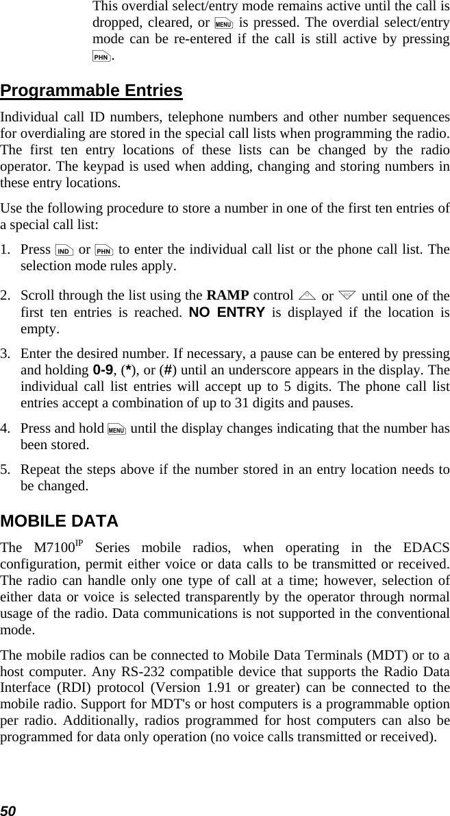 50 This overdial select/entry mode remains active until the call is dropped, cleared, or m is pressed. The overdial select/entry mode can be re-entered if the call is still active by pressing p. Programmable Entries Individual call ID numbers, telephone numbers and other number sequences for overdialing are stored in the special call lists when programming the radio. The first ten entry locations of these lists can be changed by the radio operator. The keypad is used when adding, changing and storing numbers in these entry locations. Use the following procedure to store a number in one of the first ten entries of a special call list: 1.   Press i or p to enter the individual call list or the phone call list. The selection mode rules apply. 2.   Scroll through the list using the RAMP control , or . until one of the first ten entries is reached. NO ENTRY is displayed if the location is empty. 3.  Enter the desired number. If necessary, a pause can be entered by pressing and holding 0-9, (*), or (#) until an underscore appears in the display. The individual call list entries will accept up to 5 digits. The phone call list entries accept a combination of up to 31 digits and pauses. 4.   Press and hold m until the display changes indicating that the number has been stored. 5.  Repeat the steps above if the number stored in an entry location needs to be changed. MOBILE DATA The M7100IP Series mobile radios, when operating in the EDACS configuration, permit either voice or data calls to be transmitted or received. The radio can handle only one type of call at a time; however, selection of either data or voice is selected transparently by the operator through normal usage of the radio. Data communications is not supported in the conventional mode. The mobile radios can be connected to Mobile Data Terminals (MDT) or to a host computer. Any RS-232 compatible device that supports the Radio Data Interface (RDI) protocol (Version 1.91 or greater) can be connected to the mobile radio. Support for MDT&apos;s or host computers is a programmable option per radio. Additionally, radios programmed for host computers can also be programmed for data only operation (no voice calls transmitted or received). 