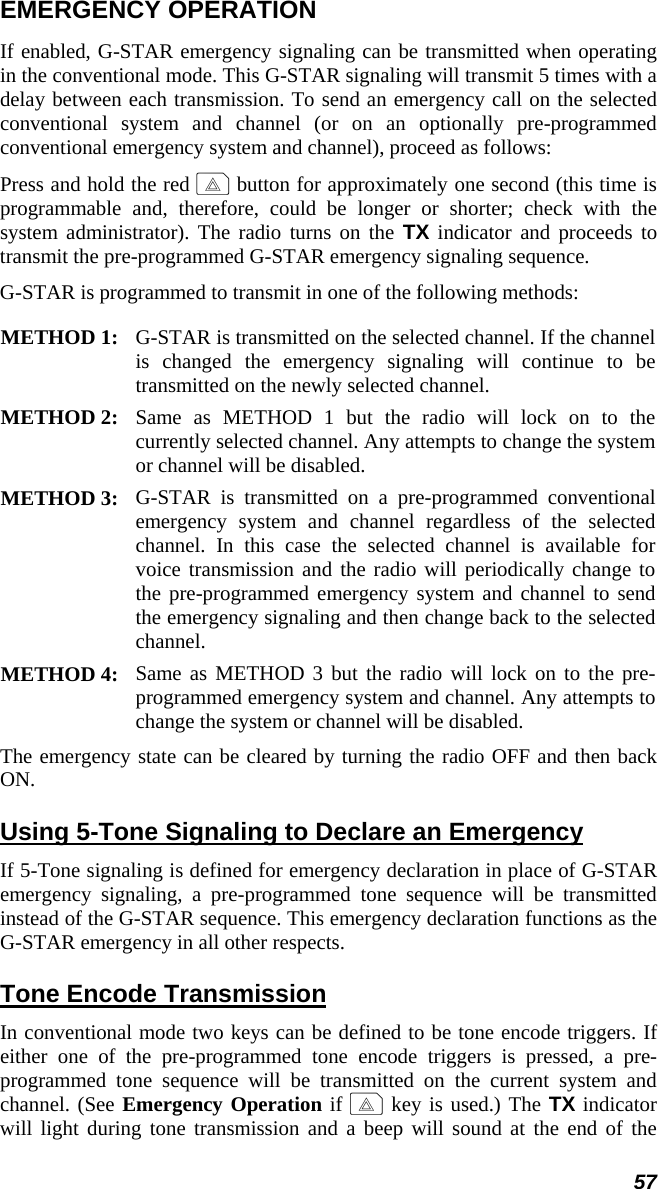 57 EMERGENCY OPERATION If enabled, G-STAR emergency signaling can be transmitted when operating in the conventional mode. This G-STAR signaling will transmit 5 times with a delay between each transmission. To send an emergency call on the selected conventional system and channel (or on an optionally pre-programmed conventional emergency system and channel), proceed as follows: Press and hold the red E button for approximately one second (this time is programmable and, therefore, could be longer or shorter; check with the system administrator). The radio turns on the TX indicator and proceeds to transmit the pre-programmed G-STAR emergency signaling sequence. G-STAR is programmed to transmit in one of the following methods:  METHOD 1:  G-STAR is transmitted on the selected channel. If the channel is changed the emergency signaling will continue to be transmitted on the newly selected channel.  METHOD 2:  Same as METHOD 1 but the radio will lock on to the currently selected channel. Any attempts to change the system or channel will be disabled.  METHOD 3:  G-STAR is transmitted on a pre-programmed conventional emergency system and channel regardless of the selected channel. In this case the selected channel is available for voice transmission and the radio will periodically change to the pre-programmed emergency system and channel to send the emergency signaling and then change back to the selected channel.  METHOD 4:  Same as METHOD 3 but the radio will lock on to the pre-programmed emergency system and channel. Any attempts to change the system or channel will be disabled.  The emergency state can be cleared by turning the radio OFF and then back ON. Using 5-Tone Signaling to Declare an Emergency If 5-Tone signaling is defined for emergency declaration in place of G-STAR emergency signaling, a pre-programmed tone sequence will be transmitted instead of the G-STAR sequence. This emergency declaration functions as the G-STAR emergency in all other respects. Tone Encode Transmission In conventional mode two keys can be defined to be tone encode triggers. If either one of the pre-programmed tone encode triggers is pressed, a pre-programmed tone sequence will be transmitted on the current system and channel. (See Emergency Operation if E key is used.) The TX indicator will light during tone transmission and a beep will sound at the end of the 