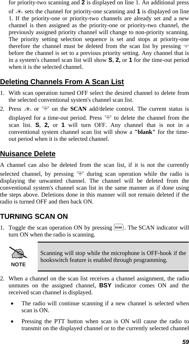 59 for priority-two scanning and 2 is displayed on line 1. An additional press of &lt; sets the channel for priority-one scanning and 1 is displayed on line 1. If the priority-one or priority-two channels are already set and a new channel is then assigned as the priority-one or priority-two channel, the previously assigned priority channel will change to non-priority scanning. The priority setting selection sequence is set and stops at priority-one therefore the channel must be deleted from the scan list by pressing &gt; before the channel is set to a previous priority setting. Any channel that is in a system&apos;s channel scan list will show S, 2, or 1 for the time-out period when it is the selected channel. Deleting Channels From A Scan List 1.  With scan operation turned OFF select the desired channel to delete from the selected conventional system&apos;s channel scan list. 2.   Press  &lt; or &gt; on the SCAN add/delete control. The current status is displayed for a time-out period. Press &gt; to delete the channel from the scan list. S,  2, or 1 will turn OFF. Any channel that is not in a conventional system channel scan list will show a &quot;blank&quot; for the time-out period when it is the selected channel. Nuisance Delete A channel can also be deleted from the scan list, if it is not the currently selected channel, by pressing &gt; during scan operation while the radio is displaying the unwanted channel. The channel will be deleted from the conventional system&apos;s channel scan list in the same manner as if done using the steps above. Deletions done in this manner will not remain deleted if the radio is turned OFF and then back ON. TURNING SCAN ON 1.  Toggle the scan operation ON by pressing k. The SCAN indicator will turn ON when the radio is scanning. NOTE Scanning will stop while the microphone is OFF-hook if the hookswitch feature is enabled through programming. 2.  When a channel on the scan list receives a channel assignment, the radio unmutes on the assigned channel, BSY indicator comes ON and the received scan channel is displayed. •  The radio will continue scanning if a new channel is selected when scan is ON. •  Pressing the PTT button when scan is ON will cause the radio to transmit on the displayed channel or to the currently selected channel 