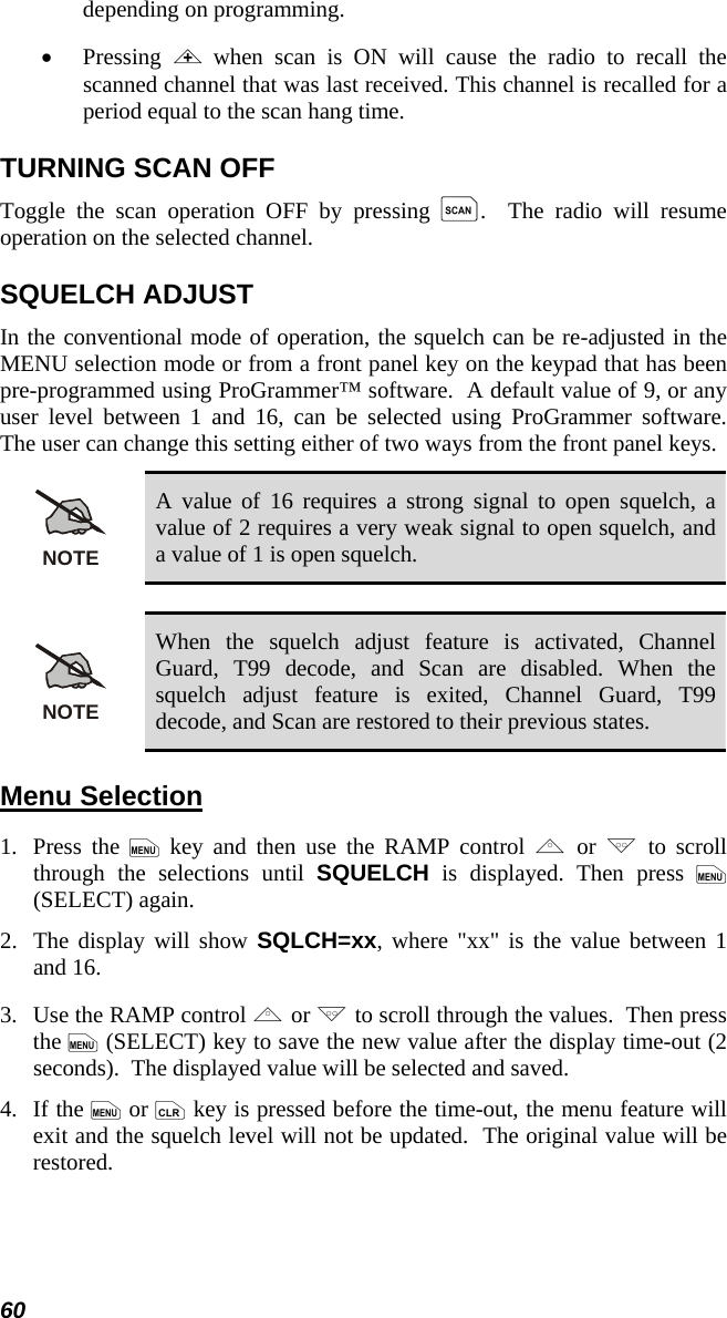 60 depending on programming. •  Pressing  &lt; when scan is ON will cause the radio to recall the scanned channel that was last received. This channel is recalled for a period equal to the scan hang time. TURNING SCAN OFF Toggle the scan operation OFF by pressing k.  The radio will resume operation on the selected channel. SQUELCH ADJUST In the conventional mode of operation, the squelch can be re-adjusted in the MENU selection mode or from a front panel key on the keypad that has been pre-programmed using ProGrammer™ software.  A default value of 9, or any user level between 1 and 16, can be selected using ProGrammer software.  The user can change this setting either of two ways from the front panel keys. NOTE A value of 16 requires a strong signal to open squelch, a value of 2 requires a very weak signal to open squelch, and a value of 1 is open squelch.  NOTE When the squelch adjust feature is activated, Channel Guard, T99 decode, and Scan are disabled. When the squelch adjust feature is exited, Channel Guard, T99 decode, and Scan are restored to their previous states. Menu Selection 1.   Press  the  m key and then use the RAMP control , or . to scroll through the selections until SQUELCH is displayed. Then press m (SELECT) again. 2.  The display will show SQLCH=xx, where &quot;xx&quot; is the value between 1 and 16. 3.  Use the RAMP control , or . to scroll through the values.  Then press the m (SELECT) key to save the new value after the display time-out (2 seconds).  The displayed value will be selected and saved. 4.   If the m or c key is pressed before the time-out, the menu feature will exit and the squelch level will not be updated.  The original value will be restored. 