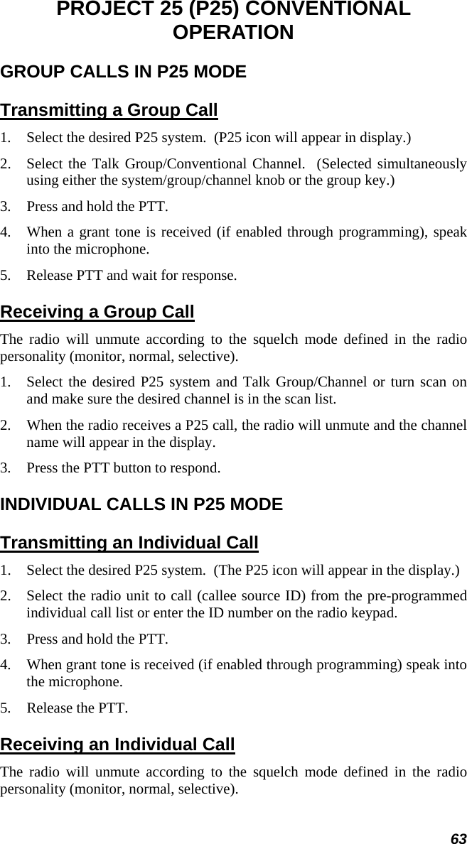 63 PROJECT 25 (P25) CONVENTIONAL OPERATION GROUP CALLS IN P25 MODE Transmitting a Group Call 1.  Select the desired P25 system.  (P25 icon will appear in display.) 2.  Select the Talk Group/Conventional Channel.  (Selected simultaneously using either the system/group/channel knob or the group key.) 3.  Press and hold the PTT. 4.  When a grant tone is received (if enabled through programming), speak into the microphone. 5.  Release PTT and wait for response. Receiving a Group Call The radio will unmute according to the squelch mode defined in the radio personality (monitor, normal, selective). 1.  Select the desired P25 system and Talk Group/Channel or turn scan on and make sure the desired channel is in the scan list. 2.  When the radio receives a P25 call, the radio will unmute and the channel name will appear in the display. 3.  Press the PTT button to respond. INDIVIDUAL CALLS IN P25 MODE Transmitting an Individual Call 1.  Select the desired P25 system.  (The P25 icon will appear in the display.) 2.  Select the radio unit to call (callee source ID) from the pre-programmed individual call list or enter the ID number on the radio keypad. 3.  Press and hold the PTT. 4.  When grant tone is received (if enabled through programming) speak into the microphone. 5.  Release the PTT. Receiving an Individual Call The radio will unmute according to the squelch mode defined in the radio personality (monitor, normal, selective). 