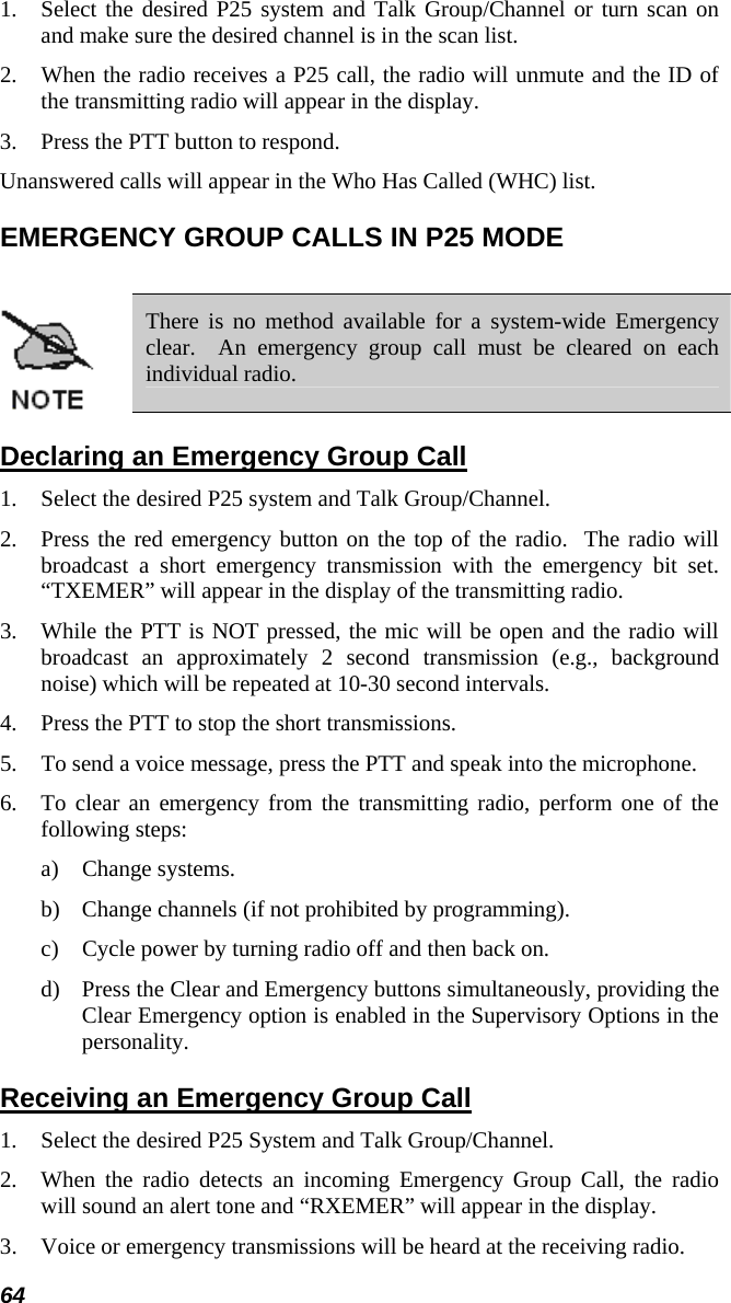 64 1.  Select the desired P25 system and Talk Group/Channel or turn scan on and make sure the desired channel is in the scan list. 2.  When the radio receives a P25 call, the radio will unmute and the ID of the transmitting radio will appear in the display. 3.  Press the PTT button to respond. Unanswered calls will appear in the Who Has Called (WHC) list. EMERGENCY GROUP CALLS IN P25 MODE   There is no method available for a system-wide Emergency clear.  An emergency group call must be cleared on each individual radio. Declaring an Emergency Group Call 1.  Select the desired P25 system and Talk Group/Channel. 2.  Press the red emergency button on the top of the radio.  The radio will broadcast a short emergency transmission with the emergency bit set. “TXEMER” will appear in the display of the transmitting radio. 3.  While the PTT is NOT pressed, the mic will be open and the radio will broadcast an approximately 2 second transmission (e.g., background noise) which will be repeated at 10-30 second intervals. 4.  Press the PTT to stop the short transmissions. 5.  To send a voice message, press the PTT and speak into the microphone. 6.  To clear an emergency from the transmitting radio, perform one of the following steps: a) Change systems. b)  Change channels (if not prohibited by programming). c)  Cycle power by turning radio off and then back on. d)  Press the Clear and Emergency buttons simultaneously, providing the Clear Emergency option is enabled in the Supervisory Options in the personality. Receiving an Emergency Group Call 1.  Select the desired P25 System and Talk Group/Channel. 2.  When the radio detects an incoming Emergency Group Call, the radio will sound an alert tone and “RXEMER” will appear in the display. 3.  Voice or emergency transmissions will be heard at the receiving radio. 