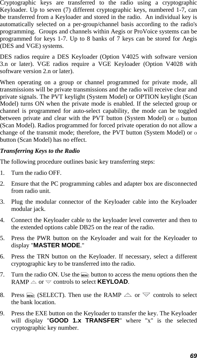 69 Cryptographic keys are transferred to the radio using a cryptographic Keyloader. Up to seven (7) different cryptographic keys, numbered 1-7, can be transferred from a Keyloader and stored in the radio.  An individual key is automatically selected on a per-group/channel basis according to the radio&apos;s programming.  Groups and channels within Aegis or ProVoice systems can be programmed for keys 1-7. Up to 8 banks of 7 keys can be stored for Aegis (DES and VGE) systems. DES radios require a DES Keyloader (Option V4025 with software version 3.n or later). VGE radios require a VGE Keyloader (Option V4028 with software version 2.n or later). When operating on a group or channel programmed for private mode, all transmissions will be private transmissions and the radio will receive clear and private signals. The PVT keylight (System Model) or OPTION keylight (Scan Model) turns ON when the private mode is enabled. If the selected group or channel is programmed for auto-select capability, the mode can be toggled between private and clear with the PVT button (System Model) or O button (Scan Model). Radios programmed for forced private operation do not allow a change of the transmit mode; therefore, the PVT button (System Model) or O button (Scan Model) has no effect. Transferring Keys to the Radio The following procedure outlines basic key transferring steps: 1.   Turn the radio OFF. 2.   Ensure that the PC programming cables and adapter box are disconnected from radio unit. 3.   Plug the modular connector of the Keyloader cable into the Keyloader modular jack. 4.   Connect the Keyloader cable to the keyloader level converter and then to the extended options cable DB25 on the rear of the radio. 5.   Press the PWR button on the Keyloader and wait for the Keyloader to display &quot;MASTER MODE.&quot; 6.   Press the TRN button on the Keyloader. If necessary, select a different cryptographic key to be transferred into the radio. 7.   Turn the radio ON. Use the m button to access the menu options then the RAMP , or . controls to select KEYLOAD. 8.   Press m (SELECT). Then use the RAMP , or . controls to select the bank location. 9.   Press the EXE button on the Keyloader to transfer the key. The Keyloader will display &quot;GOOD 1.x TRANSFER&quot; where &quot;x&quot; is the selected cryptographic key number. 