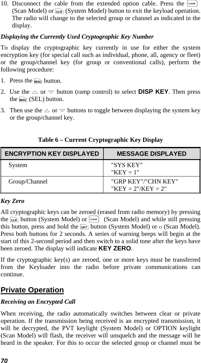 70 10.  Disconnect the cable from the extended option cable. Press the C (Scan Model) or c (System Model) button to exit the keyload operation. The radio will change to the selected group or channel as indicated in the display. Displaying the Currently Used Cryptographic Key Number To display the cryptographic key currently in use for either the system encryption key (for special call such as individual, phone, all, agency or fleet) or the group/channel key (for group or conventional calls), perform the following procedure: 1.   Press the m button. 2.   Use the , or . button (ramp control) to select DISP KEY. Then press the m (SEL) button. 3.   Then use the , or . buttons to toggle between displaying the system key or the group/channel key.  Table 6 – Current Cryptographic Key Display ENCRYPTION KEY DISPLAYED  MESSAGE DISPLAYED System &quot;SYS KEY&quot; &quot;KEY = 1&quot; Group/Channel  &quot;GRP KEY&quot;/&quot;CHN KEY&quot; &quot;KEY = 2&quot;/KEY = 2&quot; Key Zero All cryptographic keys can be zeroed (erased from radio memory) by pressing the c button (System Model) or C (Scan Model) and while still pressing this button, press and hold the o button (System Model) or O (Scan Model). Press both buttons for 2 seconds. A series of warning beeps will begin at the start of this 2-second period and then switch to a solid tone after the keys have been zeroed. The display will indicate KEY ZERO. If the cryptographic key(s) are zeroed, one or more keys must be transferred from the Keyloader into the radio before private communications can continue. Private Operation Receiving an Encrypted Call When receiving, the radio automatically switches between clear or private operation. If the transmission being received is an encrypted transmission, it will be decrypted, the PVT keylight (System Model) or OPTION keylight (Scan Model) will flash, the receiver will unsquelch and the message will be heard in the speaker. For this to occur the selected group or channel must be 