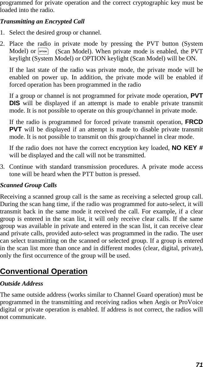 71 programmed for private operation and the correct cryptographic key must be loaded into the radio. Transmitting an Encrypted Call 1.   Select the desired group or channel. 2.  Place the radio in private mode by pressing the PVT button (System Model) or O (Scan Model). When private mode is enabled, the PVT keylight (System Model) or OPTION keylight (Scan Model) will be ON. If the last state of the radio was private mode, the private mode will be enabled on power up. In addition, the private mode will be enabled if forced operation has been programmed in the radio If a group or channel is not programmed for private mode operation, PVT DIS will be displayed if an attempt is made to enable private transmit mode. It is not possible to operate on this group/channel in private mode. If the radio is programmed for forced private transmit operation, FRCD PVT will be displayed if an attempt is made to disable private transmit mode. It is not possible to transmit on this group/channel in clear mode. If the radio does not have the correct encryption key loaded, NO KEY # will be displayed and the call will not be transmitted. 3.  Continue with standard transmission procedures. A private mode access tone will be heard when the PTT button is pressed. Scanned Group Calls Receiving a scanned group call is the same as receiving a selected group call. During the scan hang time, if the radio was programmed for auto-select, it will transmit back in the same mode it received the call. For example, if a clear group is entered in the scan list, it will only receive clear calls. If the same group was available in private and entered in the scan list, it can receive clear and private calls, provided auto-select was programmed in the radio. The user can select transmitting on the scanned or selected group. If a group is entered in the scan list more than once and in different modes (clear, digital, private), only the first occurrence of the group will be used. Conventional Operation Outside Address The same outside address (works similar to Channel Guard operation) must be programmed in the transmitting and receiving radios when Aegis or ProVoice digital or private operation is enabled. If address is not correct, the radios will not communicate. 