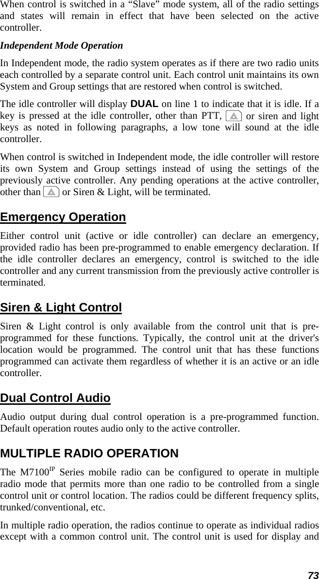 73 When control is switched in a “Slave” mode system, all of the radio settings and states will remain in effect that have been selected on the active controller. Independent Mode Operation In Independent mode, the radio system operates as if there are two radio units each controlled by a separate control unit. Each control unit maintains its own System and Group settings that are restored when control is switched. The idle controller will display DUAL on line 1 to indicate that it is idle. If a key is pressed at the idle controller, other than PTT, E or siren and light keys as noted in following paragraphs, a low tone will sound at the idle controller. When control is switched in Independent mode, the idle controller will restore its own System and Group settings instead of using the settings of the previously active controller. Any pending operations at the active controller, other than E or Siren &amp; Light, will be terminated. Emergency Operation Either control unit (active or idle controller) can declare an emergency, provided radio has been pre-programmed to enable emergency declaration. If the idle controller declares an emergency, control is switched to the idle controller and any current transmission from the previously active controller is terminated. Siren &amp; Light Control Siren &amp; Light control is only available from the control unit that is pre-programmed for these functions. Typically, the control unit at the driver&apos;s location would be programmed. The control unit that has these functions programmed can activate them regardless of whether it is an active or an idle controller. Dual Control Audio Audio output during dual control operation is a pre-programmed function. Default operation routes audio only to the active controller. MULTIPLE RADIO OPERATION The M7100IP Series mobile radio can be configured to operate in multiple radio mode that permits more than one radio to be controlled from a single control unit or control location. The radios could be different frequency splits, trunked/conventional, etc. In multiple radio operation, the radios continue to operate as individual radios except with a common control unit. The control unit is used for display and 