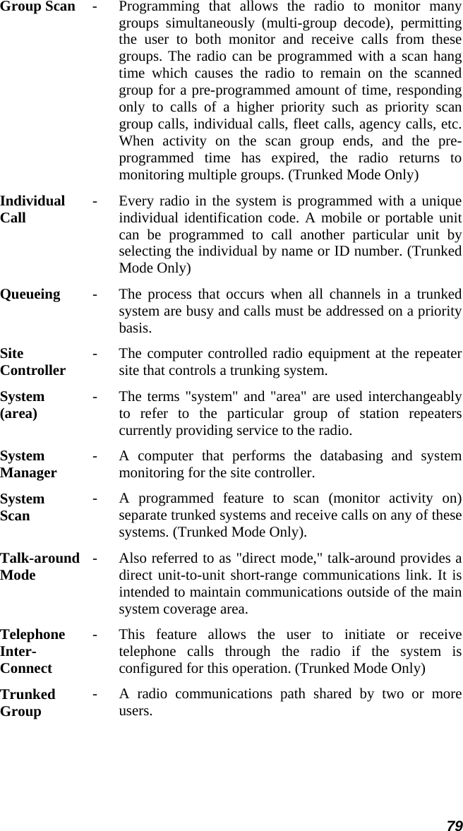 79 Group Scan  -   Programming that allows the radio to monitor many groups simultaneously (multi-group decode), permitting the user to both monitor and receive calls from thesegroups. The radio can be programmed with a scan hangtime which causes the radio to remain on the scannedgroup for a pre-programmed amount of time, responding only to calls of a higher priority such as priority scangroup calls, individual calls, fleet calls, agency calls, etc.When activity on the scan group ends, and the pre-programmed time has expired, the radio returns to monitoring multiple groups. (Trunked Mode Only)  Individual  Call   -   Every radio in the system is programmed with a uniqueindividual identification code. A mobile or portable unitcan be programmed to call another particular unit byselecting the individual by name or ID number. (Trunked Mode Only)  Queueing  -   The process that occurs when all channels in a trunkedsystem are busy and calls must be addressed on a prioritybasis.  Site  Controller   -   The computer controlled radio equipment at the repeater site that controls a trunking system.  System (area)   -   The terms &quot;system&quot; and &quot;area&quot; are used interchangeablyto refer to the particular group of station repeaterscurrently providing service to the radio.  System  Manager   -   A computer that performs the databasing and system monitoring for the site controller.  System  Scan   -   A programmed feature to scan (monitor activity on)separate trunked systems and receive calls on any of thesesystems. (Trunked Mode Only).  Talk-around Mode   -   Also referred to as &quot;direct mode,&quot; talk-around provides a direct unit-to-unit short-range communications link. It is intended to maintain communications outside of the mainsystem coverage area.  Telephone Inter- Connect -   This feature allows the user to initiate or receive telephone calls through the radio if the system isconfigured for this operation. (Trunked Mode Only)  Trunked  Group   -   A radio communications path shared by two or moreusers.  