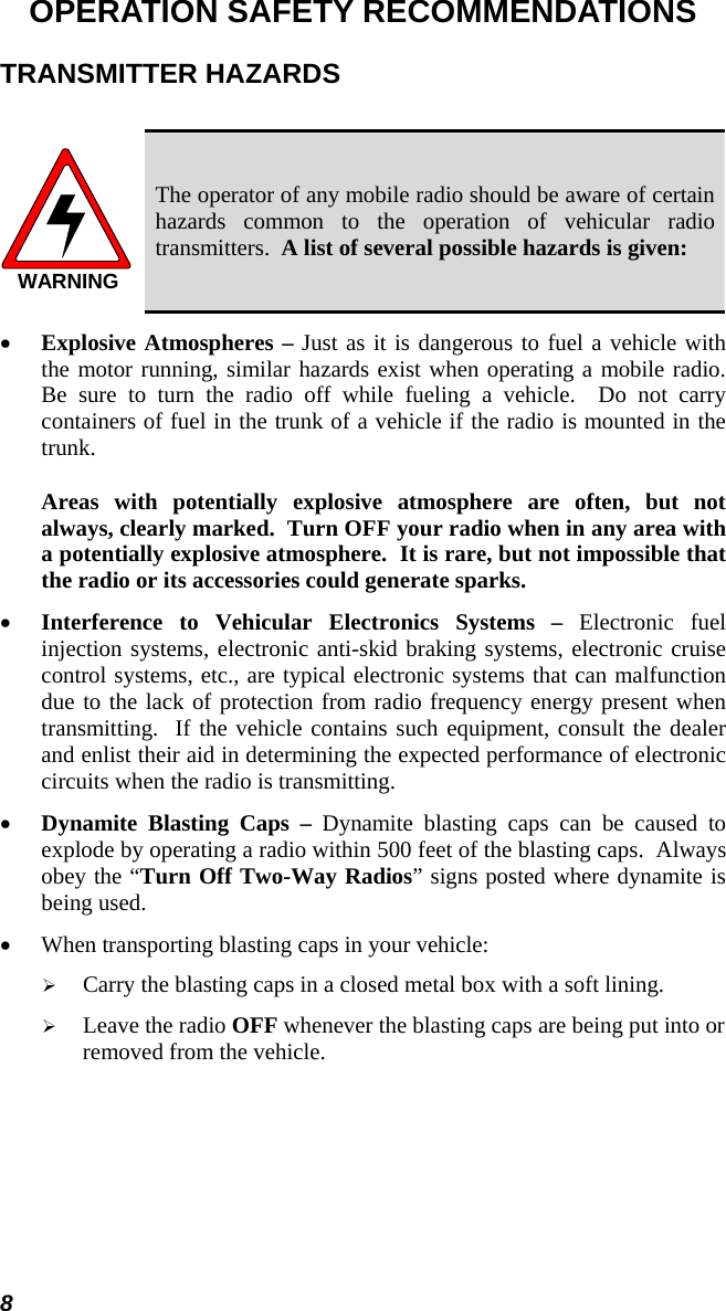 8 OPERATION SAFETY RECOMMENDATIONS TRANSMITTER HAZARDS  WARNING The operator of any mobile radio should be aware of certain hazards common to the operation of vehicular radio transmitters.  A list of several possible hazards is given: •  Explosive Atmospheres – Just as it is dangerous to fuel a vehicle with the motor running, similar hazards exist when operating a mobile radio.  Be sure to turn the radio off while fueling a vehicle.  Do not carry containers of fuel in the trunk of a vehicle if the radio is mounted in the trunk.  Areas with potentially explosive atmosphere are often, but not always, clearly marked.  Turn OFF your radio when in any area with a potentially explosive atmosphere.  It is rare, but not impossible that the radio or its accessories could generate sparks. •  Interference to Vehicular Electronics Systems – Electronic fuel injection systems, electronic anti-skid braking systems, electronic cruise control systems, etc., are typical electronic systems that can malfunction due to the lack of protection from radio frequency energy present when transmitting.  If the vehicle contains such equipment, consult the dealer and enlist their aid in determining the expected performance of electronic circuits when the radio is transmitting. •  Dynamite Blasting Caps – Dynamite blasting caps can be caused to explode by operating a radio within 500 feet of the blasting caps.  Always obey the “Turn Off Two-Way Radios” signs posted where dynamite is being used. •  When transporting blasting caps in your vehicle:   Carry the blasting caps in a closed metal box with a soft lining.   Leave the radio OFF whenever the blasting caps are being put into or removed from the vehicle. 