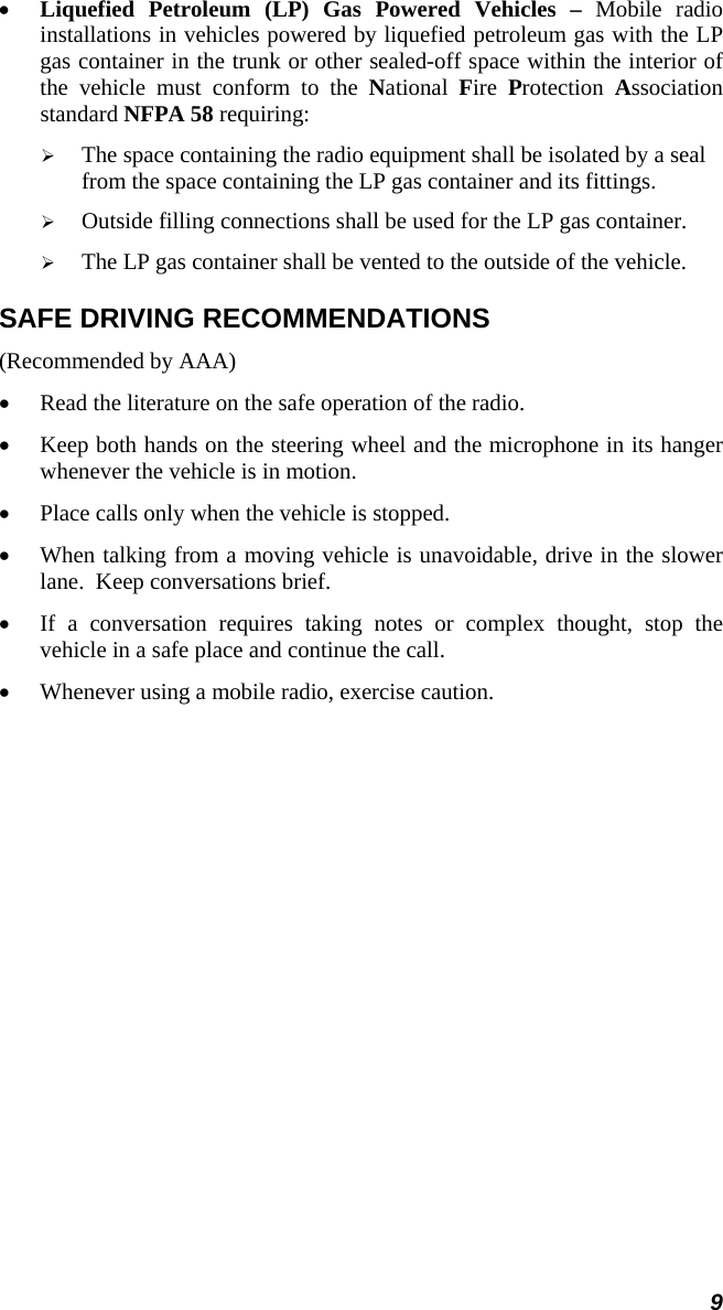 9 •  Liquefied Petroleum (LP) Gas Powered Vehicles – Mobile radio installations in vehicles powered by liquefied petroleum gas with the LP gas container in the trunk or other sealed-off space within the interior of the vehicle must conform to the National  Fire  Protection  Association standard NFPA 58 requiring:   The space containing the radio equipment shall be isolated by a seal from the space containing the LP gas container and its fittings.   Outside filling connections shall be used for the LP gas container.   The LP gas container shall be vented to the outside of the vehicle. SAFE DRIVING RECOMMENDATIONS (Recommended by AAA) •  Read the literature on the safe operation of the radio. •  Keep both hands on the steering wheel and the microphone in its hanger whenever the vehicle is in motion. •  Place calls only when the vehicle is stopped. •  When talking from a moving vehicle is unavoidable, drive in the slower lane.  Keep conversations brief. •  If a conversation requires taking notes or complex thought, stop the vehicle in a safe place and continue the call. •  Whenever using a mobile radio, exercise caution.  