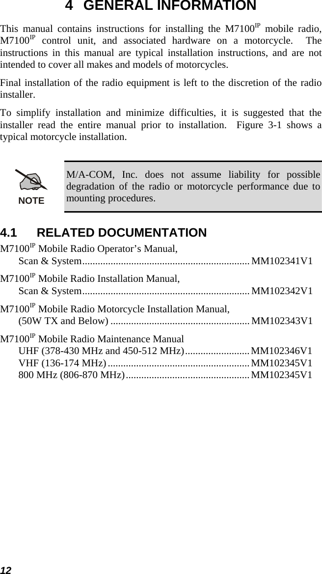 12 4 GENERAL INFORMATION This manual contains instructions for installing the M7100IP mobile radio, M7100IP control unit, and associated hardware on a motorcycle.  The instructions in this manual are typical installation instructions, and are not intended to cover all makes and models of motorcycles. Final installation of the radio equipment is left to the discretion of the radio installer. To simplify installation and minimize difficulties, it is suggested that the installer read the entire manual prior to installation.  Figure 3-1 shows a typical motorcycle installation.  NOTE M/A-COM, Inc. does not assume liability for possible degradation of the radio or motorcycle performance due to mounting procedures. 4.1 RELATED DOCUMENTATION M7100IP Mobile Radio Operator’s Manual, Scan &amp; System................................................................. MM102341V1 M7100IP Mobile Radio Installation Manual, Scan &amp; System................................................................. MM102342V1 M7100IP Mobile Radio Motorcycle Installation Manual, (50W TX and Below) ...................................................... MM102343V1 M7100IP Mobile Radio Maintenance Manual UHF (378-430 MHz and 450-512 MHz).........................MM102346V1 VHF (136-174 MHz).......................................................MM102345V1 800 MHz (806-870 MHz)................................................MM102345V1  