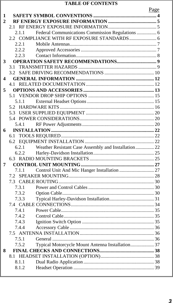  3 TABLE OF CONTENTS  Page 1 SAFETY SYMBOL CONVENTIONS ................................................... 4 2 RF ENERGY EXPOSURE INFORMATION ....................................... 5 2.1 RF ENERGY EXPOSURE INFORMATION....................................... 5 2.1.1 Federal Communications Commission Regulations ................ 6 2.2 COMPLIANCE WITH RF EXPOSURE STANDARDS...................... 6 2.2.1 Mobile Antennas...................................................................... 7 2.2.2 Approved Accessories ............................................................. 7 2.2.3 Contact Information................................................................. 8 3 OPERATION SAFETY RECOMMENDATIONS................................ 9 3.1 TRANSMITTER HAZARDS ............................................................... 9 3.2 SAFE DRIVING RECOMMENDATIONS ........................................ 10 4 GENERAL INFORMATION ............................................................... 12 4.1 RELATED DOCUMENTATION....................................................... 12 5 OPTIONS AND ACCESSORIES ......................................................... 13 5.1 VENDOR DROP SHIP OPTIONS ..................................................... 15 5.1.1 External Headset Options...................................................... 15 5.2 HARDWARE KITS............................................................................ 16 5.3 USER SUPPLIED EQUIPMENT ....................................................... 20 5.4 POWER CONSIDERATIONS............................................................ 20 5.4.1 RF Power Adjustments.......................................................... 20 6 INSTALLATION................................................................................... 22 6.1 TOOLS REQUIRED........................................................................... 22 6.2 EQUIPMENT INSTALLATION........................................................ 22 6.2.1 Weather Resistant Case Assembly and Installation............... 22 6.2.2 Harley-Davidson Installation................................................. 25 6.3 RADIO MOUNTING BRACKETS.................................................... 25 7 CONTROL UNIT MOUNTING........................................................... 27 7.1.1 Control Unit And Mic Hanger Installation ............................ 27 7.2 SPEAKER MOUNTING..................................................................... 28 7.3 CABLE ROUTING............................................................................. 30 7.3.1 Power and Control Cables ..................................................... 30 7.3.2 Option Cable.......................................................................... 30 7.3.3 Typical Harley-Davidson Installation.................................... 31 7.4 CABLE CONNECTIONS................................................................... 34 7.4.1 Power Cable........................................................................... 35 7.4.2 Control Cable......................................................................... 35 7.4.3 Ignition Switch Option .......................................................... 35 7.4.4 Accessory Cable .................................................................... 36 7.5 ANTENNA INSTALLATION............................................................ 36 7.5.1 General .................................................................................. 36 7.5.2 Typical Motorcycle Mount Antenna Installation................... 37 8 FINAL CHECKS AND CONNECTIONS............................................ 38 8.1 HEADSET INSTALLATION (OPTION)........................................... 38 8.1.1 Dual Radio Application......................................................... 38 8.1.2 Headset Operation ................................................................. 39   
