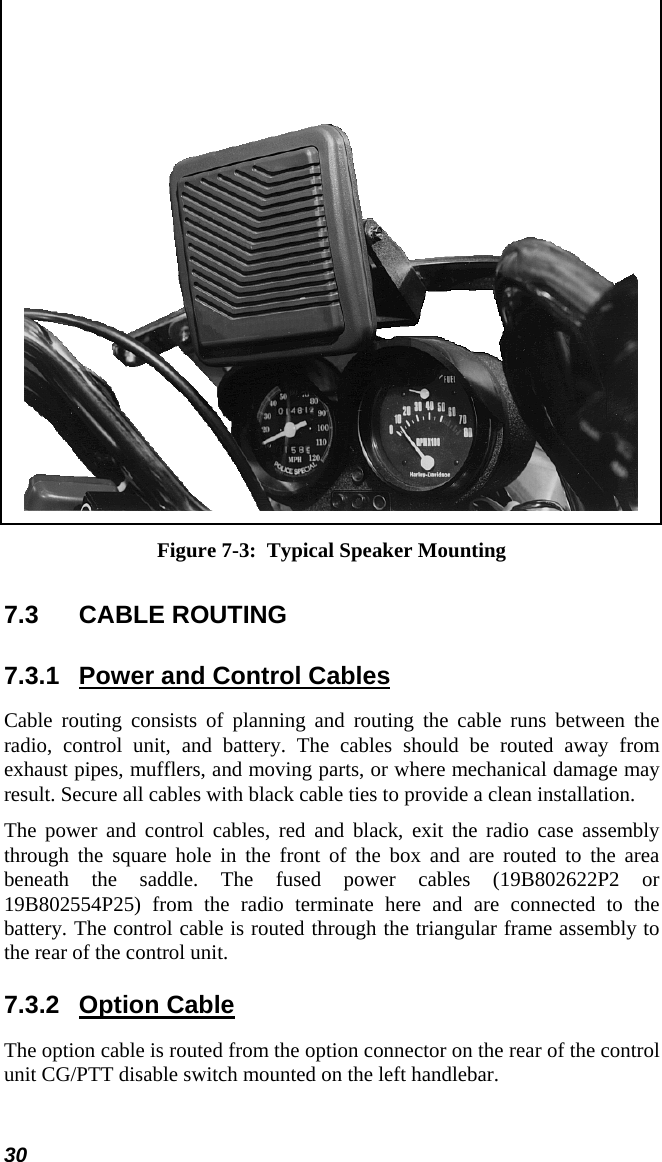 30  Figure 7-3:  Typical Speaker Mounting 7.3  CABLE ROUTING  7.3.1  Power and Control Cables Cable routing consists of planning and routing the cable runs between the radio, control unit, and battery. The cables should be routed away from exhaust pipes, mufflers, and moving parts, or where mechanical damage may result. Secure all cables with black cable ties to provide a clean installation. The power and control cables, red and black, exit the radio case assembly through the square hole in the front of the box and are routed to the area beneath the saddle. The fused power cables (19B802622P2 or 19B802554P25) from the radio terminate here and are connected to the battery. The control cable is routed through the triangular frame assembly to the rear of the control unit. 7.3.2 Option Cable The option cable is routed from the option connector on the rear of the control unit CG/PTT disable switch mounted on the left handlebar. 
