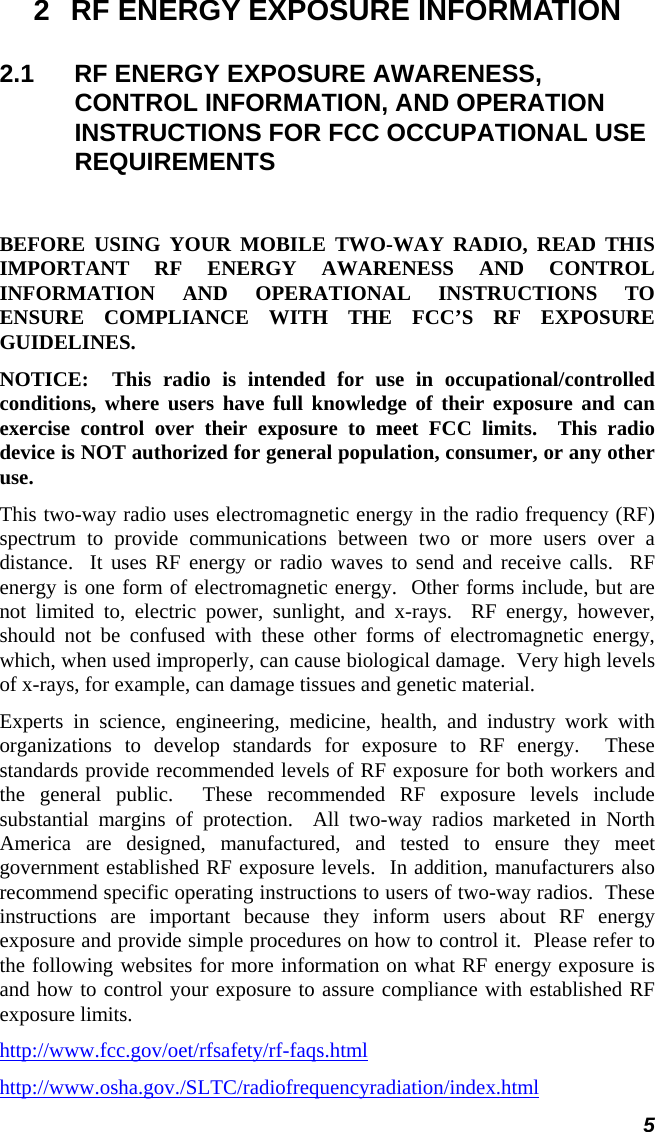  5 2  RF ENERGY EXPOSURE INFORMATION 2.1  RF ENERGY EXPOSURE AWARENESS, CONTROL INFORMATION, AND OPERATION INSTRUCTIONS FOR FCC OCCUPATIONAL USE REQUIREMENTS  BEFORE USING YOUR MOBILE TWO-WAY RADIO, READ THIS IMPORTANT RF ENERGY AWARENESS AND CONTROL INFORMATION AND OPERATIONAL INSTRUCTIONS TO ENSURE COMPLIANCE WITH THE FCC’S RF EXPOSURE GUIDELINES. NOTICE:  This radio is intended for use in occupational/controlled conditions, where users have full knowledge of their exposure and can exercise control over their exposure to meet FCC limits.  This radio device is NOT authorized for general population, consumer, or any other use. This two-way radio uses electromagnetic energy in the radio frequency (RF) spectrum to provide communications between two or more users over a distance.  It uses RF energy or radio waves to send and receive calls.  RF energy is one form of electromagnetic energy.  Other forms include, but are not limited to, electric power, sunlight, and x-rays.  RF energy, however, should not be confused with these other forms of electromagnetic energy, which, when used improperly, can cause biological damage.  Very high levels of x-rays, for example, can damage tissues and genetic material. Experts in science, engineering, medicine, health, and industry work with organizations to develop standards for exposure to RF energy.  These standards provide recommended levels of RF exposure for both workers and the general public.  These recommended RF exposure levels include substantial margins of protection.  All two-way radios marketed in North America are designed, manufactured, and tested to ensure they meet government established RF exposure levels.  In addition, manufacturers also recommend specific operating instructions to users of two-way radios.  These instructions are important because they inform users about RF energy exposure and provide simple procedures on how to control it.  Please refer to the following websites for more information on what RF energy exposure is and how to control your exposure to assure compliance with established RF exposure limits. http://www.fcc.gov/oet/rfsafety/rf-faqs.html http://www.osha.gov./SLTC/radiofrequencyradiation/index.html 