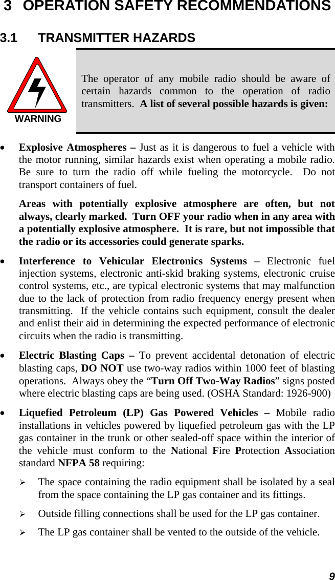  9 3  OPERATION SAFETY RECOMMENDATIONS 3.1 TRANSMITTER HAZARDS WARNING The operator of any mobile radio should be aware of certain hazards common to the operation of radio transmitters.  A list of several possible hazards is given: •  Explosive Atmospheres – Just as it is dangerous to fuel a vehicle with the motor running, similar hazards exist when operating a mobile radio.  Be sure to turn the radio off while fueling the motorcycle.  Do not transport containers of fuel.  Areas with potentially explosive atmosphere are often, but not always, clearly marked.  Turn OFF your radio when in any area with a potentially explosive atmosphere.  It is rare, but not impossible that the radio or its accessories could generate sparks. •  Interference to Vehicular Electronics Systems – Electronic fuel injection systems, electronic anti-skid braking systems, electronic cruise control systems, etc., are typical electronic systems that may malfunction due to the lack of protection from radio frequency energy present when transmitting.  If the vehicle contains such equipment, consult the dealer and enlist their aid in determining the expected performance of electronic circuits when the radio is transmitting. •  Electric Blasting Caps – To prevent accidental detonation of electric blasting caps, DO NOT use two-way radios within 1000 feet of blasting operations.  Always obey the “Turn Off Two-Way Radios” signs posted where electric blasting caps are being used. (OSHA Standard: 1926-900) •  Liquefied Petroleum (LP) Gas Powered Vehicles – Mobile radio installations in vehicles powered by liquefied petroleum gas with the LP gas container in the trunk or other sealed-off space within the interior of the vehicle must conform to the National  Fire  Protection  Association standard NFPA 58 requiring:   The space containing the radio equipment shall be isolated by a seal from the space containing the LP gas container and its fittings.   Outside filling connections shall be used for the LP gas container.   The LP gas container shall be vented to the outside of the vehicle. 