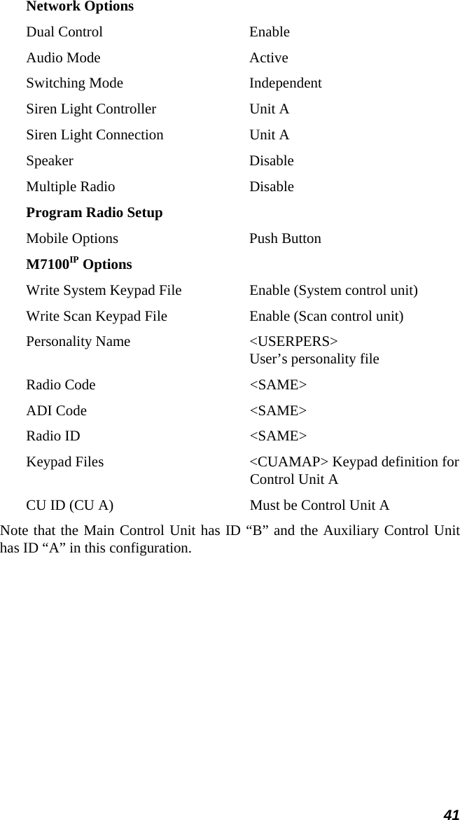 41 Network Options Dual Control  Enable Audio Mode  Active Switching Mode  Independent Siren Light Controller  Unit A Siren Light Connection  Unit A Speaker Disable Multiple Radio  Disable Program Radio Setup Mobile Options  Push Button M7100IP Options Write System Keypad File  Enable (System control unit) Write Scan Keypad File  Enable (Scan control unit) Personality Name  &lt;USERPERS&gt; User’s personality file Radio Code  &lt;SAME&gt; ADI Code  &lt;SAME&gt; Radio ID  &lt;SAME&gt; Keypad Files  &lt;CUAMAP&gt; Keypad definition for  Control Unit A CU ID (CU A)  Must be Control Unit A Note that the Main Control Unit has ID “B” and the Auxiliary Control Unit has ID “A” in this configuration.  