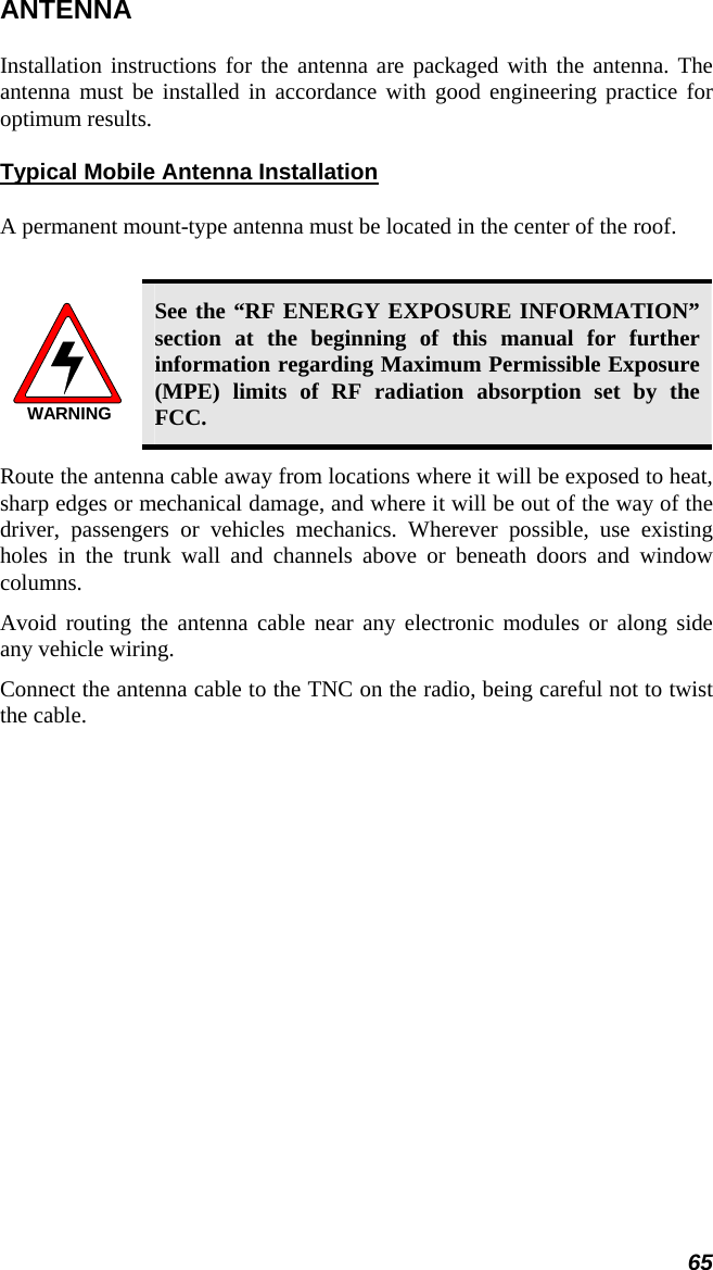 65 ANTENNA Installation instructions for the antenna are packaged with the antenna. The antenna must be installed in accordance with good engineering practice for optimum results. Typical Mobile Antenna Installation A permanent mount-type antenna must be located in the center of the roof.  WARNING See the “RF ENERGY EXPOSURE INFORMATION” section at the beginning of this manual for further information regarding Maximum Permissible Exposure (MPE) limits of RF radiation absorption set by the FCC. Route the antenna cable away from locations where it will be exposed to heat, sharp edges or mechanical damage, and where it will be out of the way of the driver, passengers or vehicles mechanics. Wherever possible, use existing holes in the trunk wall and channels above or beneath doors and window columns. Avoid routing the antenna cable near any electronic modules or along side any vehicle wiring. Connect the antenna cable to the TNC on the radio, being careful not to twist the cable.  