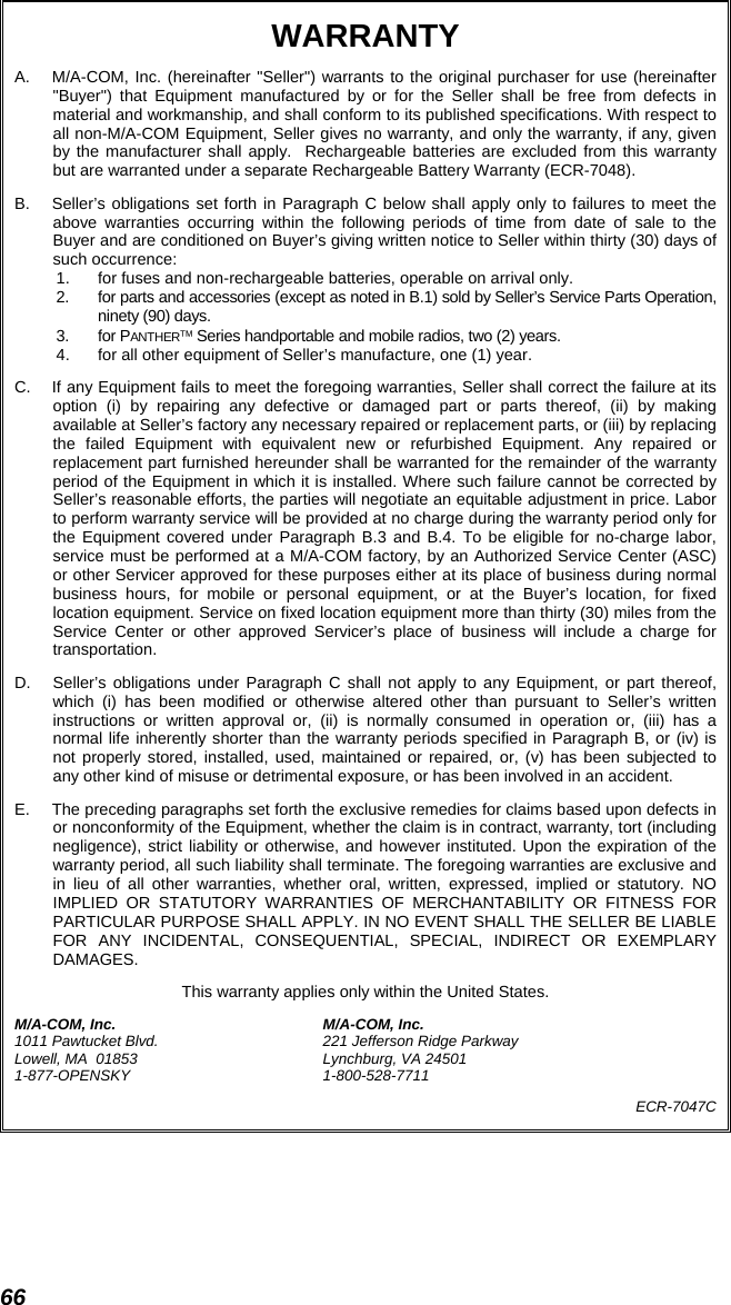 66 WARRANTY A.  M/A-COM, Inc. (hereinafter &quot;Seller&quot;) warrants to the original purchaser for use (hereinafter &quot;Buyer&quot;) that Equipment manufactured by or for the Seller shall be free from defects in material and workmanship, and shall conform to its published specifications. With respect to all non-M/A-COM Equipment, Seller gives no warranty, and only the warranty, if any, given by the manufacturer shall apply.  Rechargeable batteries are excluded from this warranty but are warranted under a separate Rechargeable Battery Warranty (ECR-7048). B.  Seller’s obligations set forth in Paragraph C below shall apply only to failures to meet the above warranties occurring within the following periods of time from date of sale to the Buyer and are conditioned on Buyer’s giving written notice to Seller within thirty (30) days of such occurrence: 1.  for fuses and non-rechargeable batteries, operable on arrival only. 2.  for parts and accessories (except as noted in B.1) sold by Seller’s Service Parts Operation, ninety (90) days. 3. for PANTHER™ Series handportable and mobile radios, two (2) years. 4.  for all other equipment of Seller’s manufacture, one (1) year. C.  If any Equipment fails to meet the foregoing warranties, Seller shall correct the failure at its option (i) by repairing any defective or damaged part or parts thereof, (ii) by making available at Seller’s factory any necessary repaired or replacement parts, or (iii) by replacing the failed Equipment with equivalent new or refurbished Equipment. Any repaired or replacement part furnished hereunder shall be warranted for the remainder of the warranty period of the Equipment in which it is installed. Where such failure cannot be corrected by Seller’s reasonable efforts, the parties will negotiate an equitable adjustment in price. Labor to perform warranty service will be provided at no charge during the warranty period only for the Equipment covered under Paragraph B.3 and B.4. To be eligible for no-charge labor, service must be performed at a M/A-COM factory, by an Authorized Service Center (ASC) or other Servicer approved for these purposes either at its place of business during normal business hours, for mobile or personal equipment, or at the Buyer’s location, for fixed location equipment. Service on fixed location equipment more than thirty (30) miles from the Service Center or other approved Servicer’s place of business will include a charge for transportation. D.  Seller’s obligations under Paragraph C shall not apply to any Equipment, or part thereof, which (i) has been modified or otherwise altered other than pursuant to Seller’s written instructions or written approval or, (ii) is normally consumed in operation or, (iii) has a normal life inherently shorter than the warranty periods specified in Paragraph B, or (iv) is not properly stored, installed, used, maintained or repaired, or, (v) has been subjected to any other kind of misuse or detrimental exposure, or has been involved in an accident. E.  The preceding paragraphs set forth the exclusive remedies for claims based upon defects in or nonconformity of the Equipment, whether the claim is in contract, warranty, tort (including negligence), strict liability or otherwise, and however instituted. Upon the expiration of the warranty period, all such liability shall terminate. The foregoing warranties are exclusive and in lieu of all other warranties, whether oral, written, expressed, implied or statutory. NO IMPLIED OR STATUTORY WARRANTIES OF MERCHANTABILITY OR FITNESS FOR PARTICULAR PURPOSE SHALL APPLY. IN NO EVENT SHALL THE SELLER BE LIABLE FOR ANY INCIDENTAL, CONSEQUENTIAL, SPECIAL, INDIRECT OR EXEMPLARY DAMAGES. This warranty applies only within the United States. M/A-COM, Inc.  M/A-COM, Inc. 1011 Pawtucket Blvd.  221 Jefferson Ridge Parkway Lowell, MA  01853  Lynchburg, VA 24501 1-877-OPENSKY 1-800-528-7711 ECR-7047C  