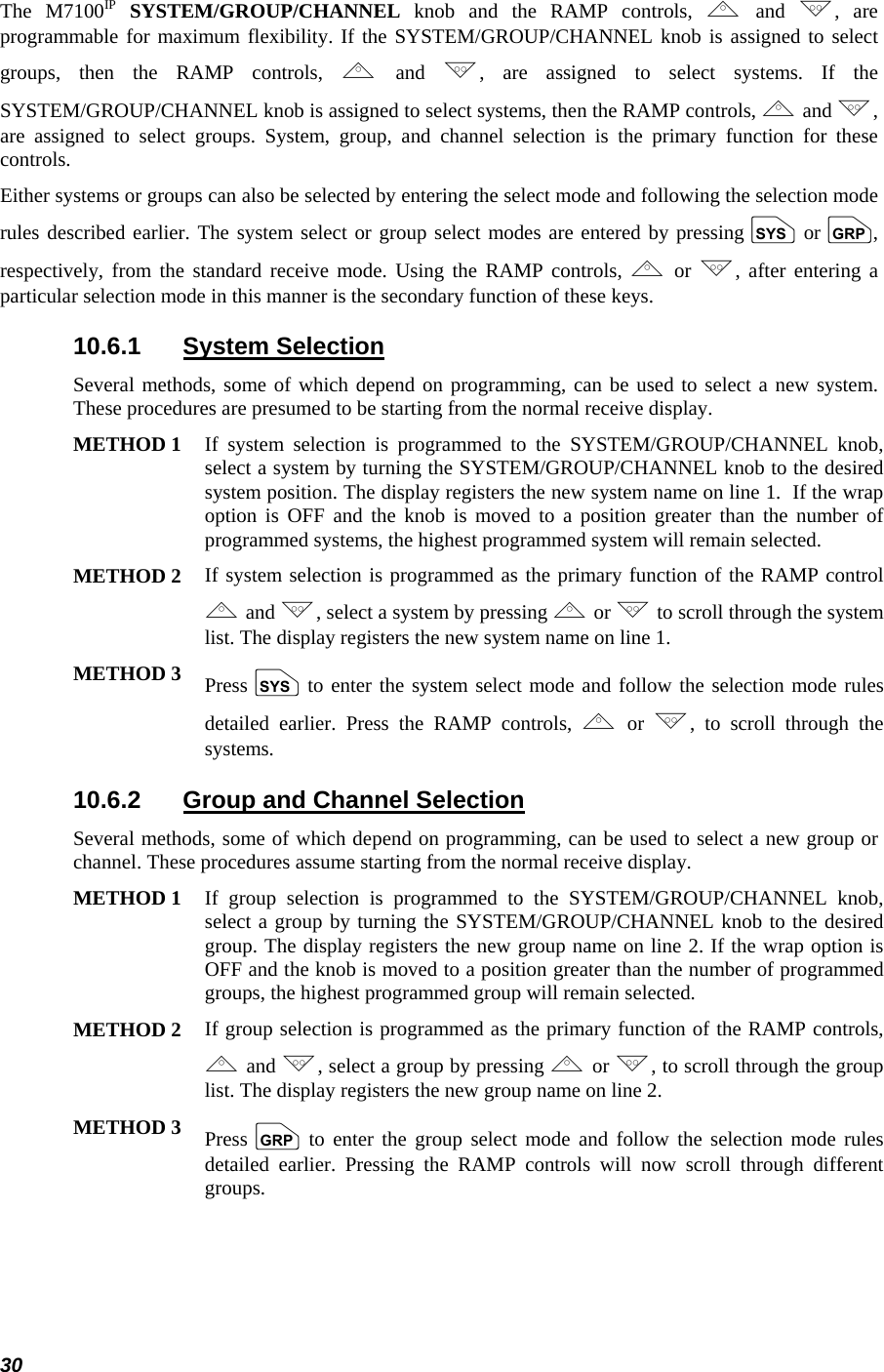  30 The M7100IP SYSTEM/GROUP/CHANNEL knob and the RAMP controls, , and ., are programmable for maximum flexibility. If the SYSTEM/GROUP/CHANNEL knob is assigned to select groups, then the RAMP controls, , and ., are assigned to select systems. If the SYSTEM/GROUP/CHANNEL knob is assigned to select systems, then the RAMP controls, , and ., are assigned to select groups. System, group, and channel selection is the primary function for these controls. Either systems or groups can also be selected by entering the select mode and following the selection mode rules described earlier. The system select or group select modes are entered by pressing S or g, respectively, from the standard receive mode. Using the RAMP controls, , or ., after entering a particular selection mode in this manner is the secondary function of these keys. 10.6.1 System Selection Several methods, some of which depend on programming, can be used to select a new system. These procedures are presumed to be starting from the normal receive display.  METHOD 1 If system selection is programmed to the SYSTEM/GROUP/CHANNEL knob, select a system by turning the SYSTEM/GROUP/CHANNEL knob to the desired system position. The display registers the new system name on line 1.  If the wrap option is OFF and the knob is moved to a position greater than the number of programmed systems, the highest programmed system will remain selected.  METHOD 2 If system selection is programmed as the primary function of the RAMP control , and ., select a system by pressing , or .to scroll through the system list. The display registers the new system name on line 1.  METHOD 3 Press S to enter the system select mode and follow the selection mode rules detailed earlier. Press the RAMP controls, , or ., to scroll through the systems.  10.6.2  Group and Channel Selection Several methods, some of which depend on programming, can be used to select a new group or channel. These procedures assume starting from the normal receive display. METHOD 1 If group selection is programmed to the SYSTEM/GROUP/CHANNEL knob, select a group by turning the SYSTEM/GROUP/CHANNEL knob to the desired group. The display registers the new group name on line 2. If the wrap option is OFF and the knob is moved to a position greater than the number of programmed groups, the highest programmed group will remain selected.  METHOD 2 If group selection is programmed as the primary function of the RAMP controls, , and ., select a group by pressing , or ., to scroll through the group list. The display registers the new group name on line 2. METHOD 3 Press  g to enter the group select mode and follow the selection mode rules detailed earlier. Pressing the RAMP controls will now scroll through different groups.  