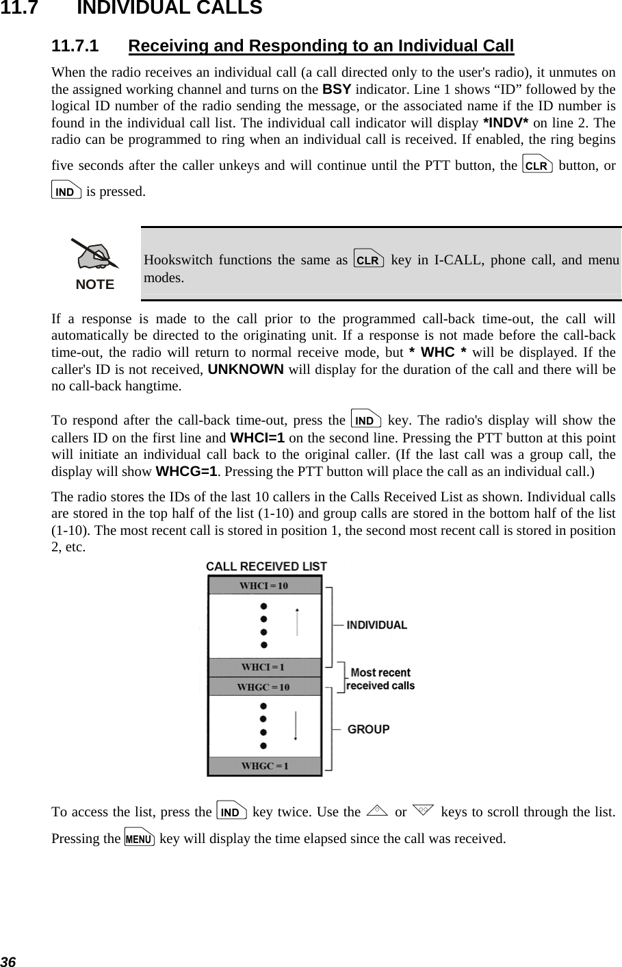  36 11.7 INDIVIDUAL CALLS 11.7.1  Receiving and Responding to an Individual Call When the radio receives an individual call (a call directed only to the user&apos;s radio), it unmutes on the assigned working channel and turns on the BSY indicator. Line 1 shows “ID” followed by the logical ID number of the radio sending the message, or the associated name if the ID number is found in the individual call list. The individual call indicator will display *INDV* on line 2. The radio can be programmed to ring when an individual call is received. If enabled, the ring begins five seconds after the caller unkeys and will continue until the PTT button, the c button, or i is pressed.  NOTE Hookswitch functions the same as c key in I-CALL, phone call, and menu modes. If a response is made to the call prior to the programmed call-back time-out, the call will automatically be directed to the originating unit. If a response is not made before the call-back time-out, the radio will return to normal receive mode, but * WHC * will be displayed. If the caller&apos;s ID is not received, UNKNOWN will display for the duration of the call and there will be no call-back hangtime. To respond after the call-back time-out, press the i key. The radio&apos;s display will show the callers ID on the first line and WHCI=1 on the second line. Pressing the PTT button at this point will initiate an individual call back to the original caller. (If the last call was a group call, the display will show WHCG=1. Pressing the PTT button will place the call as an individual call.) The radio stores the IDs of the last 10 callers in the Calls Received List as shown. Individual calls are stored in the top half of the list (1-10) and group calls are stored in the bottom half of the list (1-10). The most recent call is stored in position 1, the second most recent call is stored in position 2, etc.  To access the list, press the i key twice. Use the , or . keys to scroll through the list. Pressing the m key will display the time elapsed since the call was received. 