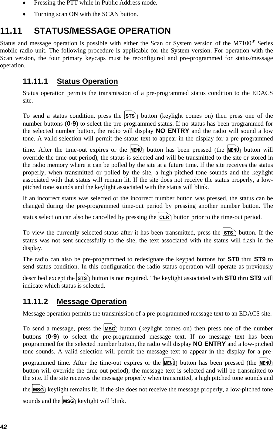  42 •  Pressing the PTT while in Public Address mode. •  Turning scan ON with the SCAN button. 11.11 STATUS/MESSAGE OPERATION Status and message operation is possible with either the Scan or System version of the M7100IP Series mobile radio unit. The following procedure is applicable for the System version. For operation with the Scan version, the four primary keycaps must be reconfigured and pre-programmed for status/message operation. 11.11.1 Status Operation Status operation permits the transmission of a pre-programmed status condition to the EDACS site. To send a status condition, press the s button (keylight comes on) then press one of the number buttons (0-9) to select the pre-programmed status. If no status has been programmed for the selected number button, the radio will display NO ENTRY and the radio will sound a low tone. A valid selection will permit the status text to appear in the display for a pre-programmed time. After the time-out expires or the m button has been pressed (the m button will override the time-out period), the status is selected and will be transmitted to the site or stored in the radio memory where it can be polled by the site at a future time. If the site receives the status properly, when transmitted or polled by the site, a high-pitched tone sounds and the keylight associated with that status will remain lit. If the site does not receive the status properly, a low-pitched tone sounds and the keylight associated with the status will blink. If an incorrect status was selected or the incorrect number button was pressed, the status can be changed during the pre-programmed time-out period by pressing another number button. The status selection can also be cancelled by pressing the c button prior to the time-out period. To view the currently selected status after it has been transmitted, press the s button. If the status was not sent successfully to the site, the text associated with the status will flash in the display. The radio can also be pre-programmed to redesignate the keypad buttons for ST0 thru ST9 to send status condition. In this configuration the radio status operation will operate as previously described except the s button is not required. The keylight associated with ST0 thru ST9 will indicate which status is selected. 11.11.2 Message Operation Message operation permits the transmission of a pre-programmed message text to an EDACS site. To send a message, press the n button (keylight comes on) then press one of the number buttons (0-9) to select the pre-programmed message text. If no message text has been programmed for the selected number button, the radio will display NO ENTRY and a low-pitched tone sounds. A valid selection will permit the message text to appear in the display for a pre-programmed time. After the time-out expires or the m button has been pressed (the m button will override the time-out period), the message text is selected and will be transmitted to the site. If the site receives the message properly when transmitted, a high pitched tone sounds and the n keylight remains lit. If the site does not receive the message properly, a low-pitched tone sounds and the n keylight will blink. 
