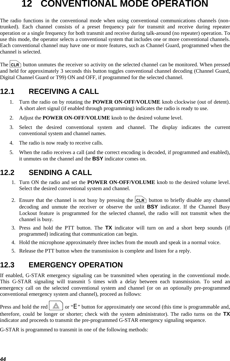  44 12  CONVENTIONAL MODE OPERATION The radio functions in the conventional mode when using conventional communications channels (non-trunked). Each channel consists of a preset frequency pair for transmit and receive during repeater operation or a single frequency for both transmit and receive during talk-around (no repeater) operation. To use this mode, the operator selects a conventional system that includes one or more conventional channels. Each conventional channel may have one or more features, such as Channel Guard, programmed when the channel is selected. The c button unmutes the receiver so activity on the selected channel can be monitored. When pressed and held for approximately 3 seconds this button toggles conventional channel decoding (Channel Guard, Digital Channel Guard or T99) ON and OFF, if programmed for the selected channel. 12.1  RECEIVING A CALL 1.   Turn the radio on by rotating the POWER ON-OFF/VOLUME knob clockwise (out of detent). A short alert signal (if enabled through programming) indicates the radio is ready to use. 2.   Adjust the POWER ON-OFF/VOLUME knob to the desired volume level. 3.  Select the desired conventional system and channel. The display indicates the current conventional system and channel names. 4.   The radio is now ready to receive calls. 5.   When the radio receives a call (and the correct encoding is decoded, if programmed and enabled), it unmutes on the channel and the BSY indicator comes on. 12.2  SENDING A CALL 1.  Turn ON the radio and set the POWER ON-OFF/VOLUME knob to the desired volume level. Select the desired conventional system and channel. 2.  Ensure that the channel is not busy by pressing the c button to briefly disable any channel decoding and unmute the receiver or observe the unlit BSY indicator. If the Channel Busy Lockout feature is programmed for the selected channel, the radio will not transmit when the channel is busy. 3.  Press and hold the PTT button. The TX indicator will turn on and a short beep sounds (if programmed) indicating that communication can begin. 4.   Hold the microphone approximately three inches from the mouth and speak in a normal voice. 5.   Release the PTT button when the transmission is complete and listen for a reply. 12.3 EMERGENCY OPERATION If enabled, G-STAR emergency signaling can be transmitted when operating in the conventional mode. This G-STAR signaling will transmit 5 times with a delay between each transmission. To send an emergency call on the selected conventional system and channel (or on an optionally pre-programmed conventional emergency system and channel), proceed as follows: Press and hold the red E or “E” button for approximately one second (this time is programmable and, therefore, could be longer or shorter; check with the system administrator). The radio turns on the TX indicator and proceeds to transmit the pre-programmed G-STAR emergency signaling sequence. G-STAR is programmed to transmit in one of the following methods:  