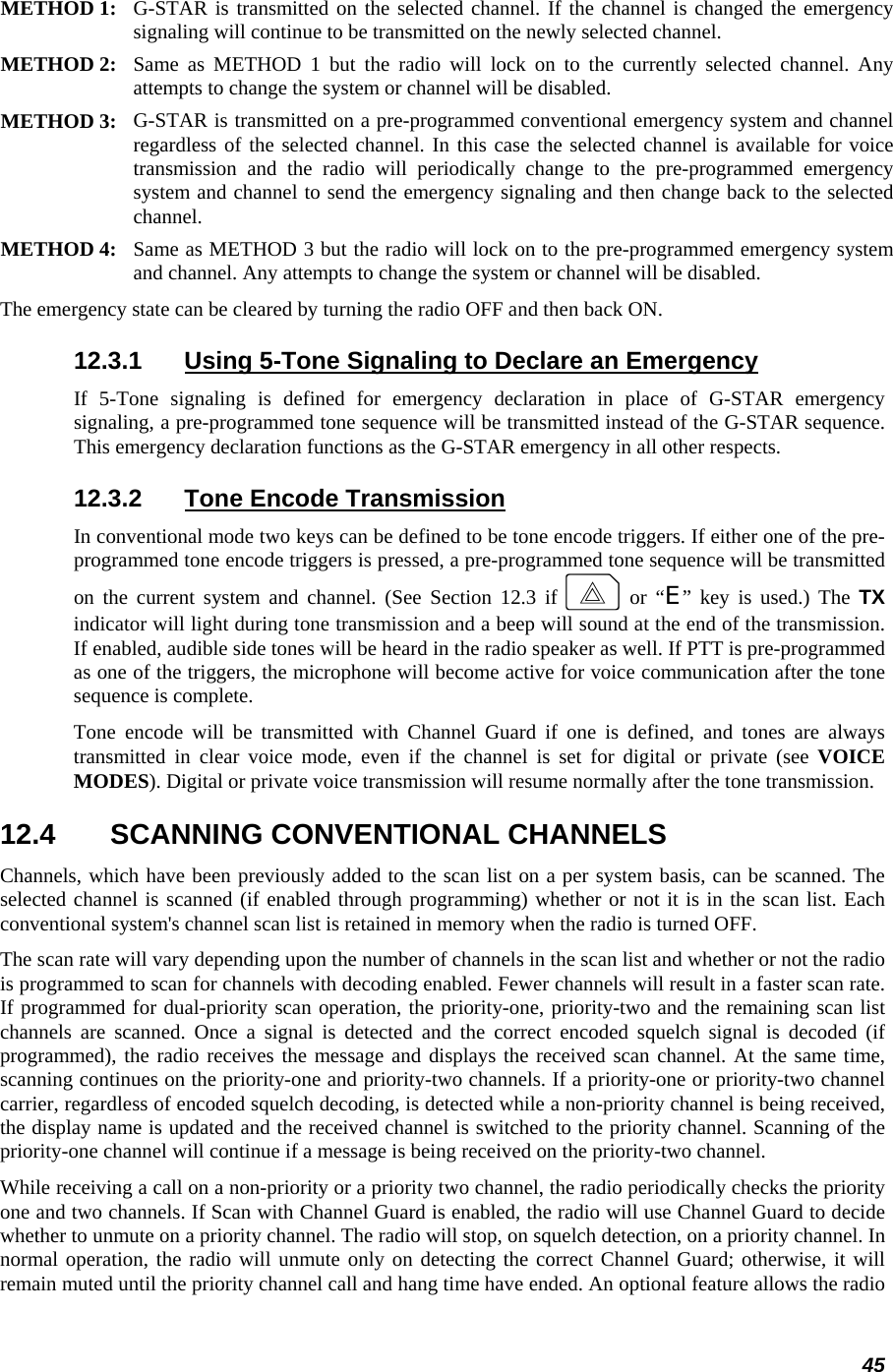 45 METHOD 1:  G-STAR is transmitted on the selected channel. If the channel is changed the emergency signaling will continue to be transmitted on the newly selected channel.  METHOD 2:  Same as METHOD 1 but the radio will lock on to the currently selected channel. Any attempts to change the system or channel will be disabled.  METHOD 3:  G-STAR is transmitted on a pre-programmed conventional emergency system and channel regardless of the selected channel. In this case the selected channel is available for voice transmission and the radio will periodically change to the pre-programmed emergency system and channel to send the emergency signaling and then change back to the selected channel.  METHOD 4:  Same as METHOD 3 but the radio will lock on to the pre-programmed emergency system and channel. Any attempts to change the system or channel will be disabled.  The emergency state can be cleared by turning the radio OFF and then back ON. 12.3.1  Using 5-Tone Signaling to Declare an Emergency If 5-Tone signaling is defined for emergency declaration in place of G-STAR emergency signaling, a pre-programmed tone sequence will be transmitted instead of the G-STAR sequence. This emergency declaration functions as the G-STAR emergency in all other respects. 12.3.2  Tone Encode Transmission In conventional mode two keys can be defined to be tone encode triggers. If either one of the pre-programmed tone encode triggers is pressed, a pre-programmed tone sequence will be transmitted on the current system and channel. (See Section 12.3 if E or “E” key is used.) The TX indicator will light during tone transmission and a beep will sound at the end of the transmission. If enabled, audible side tones will be heard in the radio speaker as well. If PTT is pre-programmed as one of the triggers, the microphone will become active for voice communication after the tone sequence is complete. Tone encode will be transmitted with Channel Guard if one is defined, and tones are always transmitted in clear voice mode, even if the channel is set for digital or private (see VOICE MODES). Digital or private voice transmission will resume normally after the tone transmission. 12.4  SCANNING CONVENTIONAL CHANNELS Channels, which have been previously added to the scan list on a per system basis, can be scanned. The selected channel is scanned (if enabled through programming) whether or not it is in the scan list. Each conventional system&apos;s channel scan list is retained in memory when the radio is turned OFF. The scan rate will vary depending upon the number of channels in the scan list and whether or not the radio is programmed to scan for channels with decoding enabled. Fewer channels will result in a faster scan rate. If programmed for dual-priority scan operation, the priority-one, priority-two and the remaining scan list channels are scanned. Once a signal is detected and the correct encoded squelch signal is decoded (if programmed), the radio receives the message and displays the received scan channel. At the same time, scanning continues on the priority-one and priority-two channels. If a priority-one or priority-two channel carrier, regardless of encoded squelch decoding, is detected while a non-priority channel is being received, the display name is updated and the received channel is switched to the priority channel. Scanning of the priority-one channel will continue if a message is being received on the priority-two channel. While receiving a call on a non-priority or a priority two channel, the radio periodically checks the priority one and two channels. If Scan with Channel Guard is enabled, the radio will use Channel Guard to decide whether to unmute on a priority channel. The radio will stop, on squelch detection, on a priority channel. In normal operation, the radio will unmute only on detecting the correct Channel Guard; otherwise, it will remain muted until the priority channel call and hang time have ended. An optional feature allows the radio 