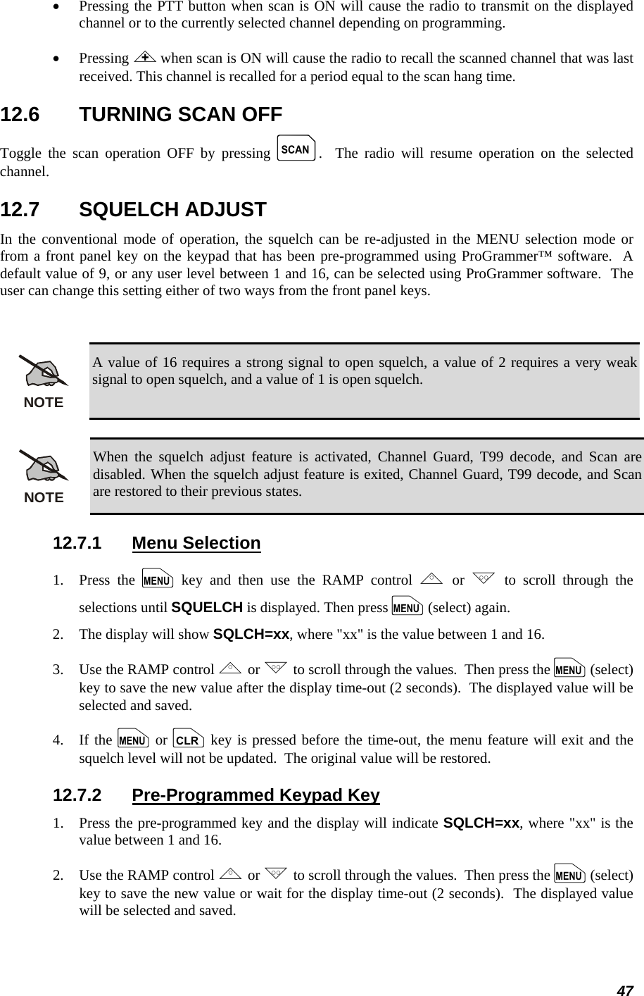 47 •  Pressing the PTT button when scan is ON will cause the radio to transmit on the displayed channel or to the currently selected channel depending on programming. •  Pressing &lt; when scan is ON will cause the radio to recall the scanned channel that was last received. This channel is recalled for a period equal to the scan hang time. 12.6  TURNING SCAN OFF Toggle the scan operation OFF by pressing k.  The radio will resume operation on the selected channel. 12.7 SQUELCH ADJUST In the conventional mode of operation, the squelch can be re-adjusted in the MENU selection mode or from a front panel key on the keypad that has been pre-programmed using ProGrammer™ software.  A default value of 9, or any user level between 1 and 16, can be selected using ProGrammer software.  The user can change this setting either of two ways from the front panel keys.  NOTE A value of 16 requires a strong signal to open squelch, a value of 2 requires a very weak signal to open squelch, and a value of 1 is open squelch.  NOTE When the squelch adjust feature is activated, Channel Guard, T99 decode, and Scan are disabled. When the squelch adjust feature is exited, Channel Guard, T99 decode, and Scan are restored to their previous states. 12.7.1 Menu Selection 1.   Press  the  m key and then use the RAMP control , or . to scroll through the selections until SQUELCH is displayed. Then press m (select) again. 2.   The display will show SQLCH=xx, where &quot;xx&quot; is the value between 1 and 16. 3.   Use the RAMP control , or . to scroll through the values.  Then press the m (select) key to save the new value after the display time-out (2 seconds).  The displayed value will be selected and saved. 4.   If the m or c key is pressed before the time-out, the menu feature will exit and the squelch level will not be updated.  The original value will be restored. 12.7.2  Pre-Programmed Keypad Key 1.   Press the pre-programmed key and the display will indicate SQLCH=xx, where &quot;xx&quot; is the value between 1 and 16. 2.   Use the RAMP control , or . to scroll through the values.  Then press the m (select) key to save the new value or wait for the display time-out (2 seconds).  The displayed value will be selected and saved. 