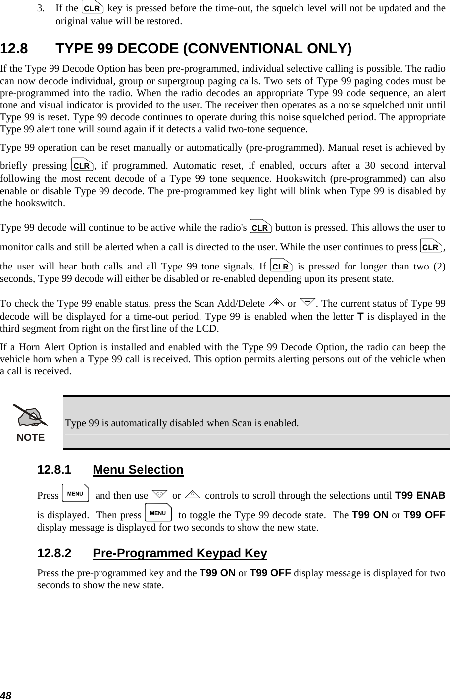  48 3.   If the c key is pressed before the time-out, the squelch level will not be updated and the original value will be restored. 12.8  TYPE 99 DECODE (CONVENTIONAL ONLY) If the Type 99 Decode Option has been pre-programmed, individual selective calling is possible. The radio can now decode individual, group or supergroup paging calls. Two sets of Type 99 paging codes must be pre-programmed into the radio. When the radio decodes an appropriate Type 99 code sequence, an alert tone and visual indicator is provided to the user. The receiver then operates as a noise squelched unit until Type 99 is reset. Type 99 decode continues to operate during this noise squelched period. The appropriate Type 99 alert tone will sound again if it detects a valid two-tone sequence. Type 99 operation can be reset manually or automatically (pre-programmed). Manual reset is achieved by briefly pressing c, if programmed. Automatic reset, if enabled, occurs after a 30 second interval following the most recent decode of a Type 99 tone sequence. Hookswitch (pre-programmed) can also enable or disable Type 99 decode. The pre-programmed key light will blink when Type 99 is disabled by the hookswitch. Type 99 decode will continue to be active while the radio&apos;s c button is pressed. This allows the user to monitor calls and still be alerted when a call is directed to the user. While the user continues to press c, the user will hear both calls and all Type 99 tone signals. If c is pressed for longer than two (2) seconds, Type 99 decode will either be disabled or re-enabled depending upon its present state. To check the Type 99 enable status, press the Scan Add/Delete &lt; or &gt;. The current status of Type 99 decode will be displayed for a time-out period. Type 99 is enabled when the letter T is displayed in the third segment from right on the first line of the LCD. If a Horn Alert Option is installed and enabled with the Type 99 Decode Option, the radio can beep the vehicle horn when a Type 99 call is received. This option permits alerting persons out of the vehicle when a call is received.  NOTE Type 99 is automatically disabled when Scan is enabled. 12.8.1 Menu Selection Press M and then use . or , controls to scroll through the selections until T99 ENAB is displayed.  Then press M to toggle the Type 99 decode state.  The T99 ON or T99 OFF display message is displayed for two seconds to show the new state. 12.8.2  Pre-Programmed Keypad Key Press the pre-programmed key and the T99 ON or T99 OFF display message is displayed for two seconds to show the new state. 