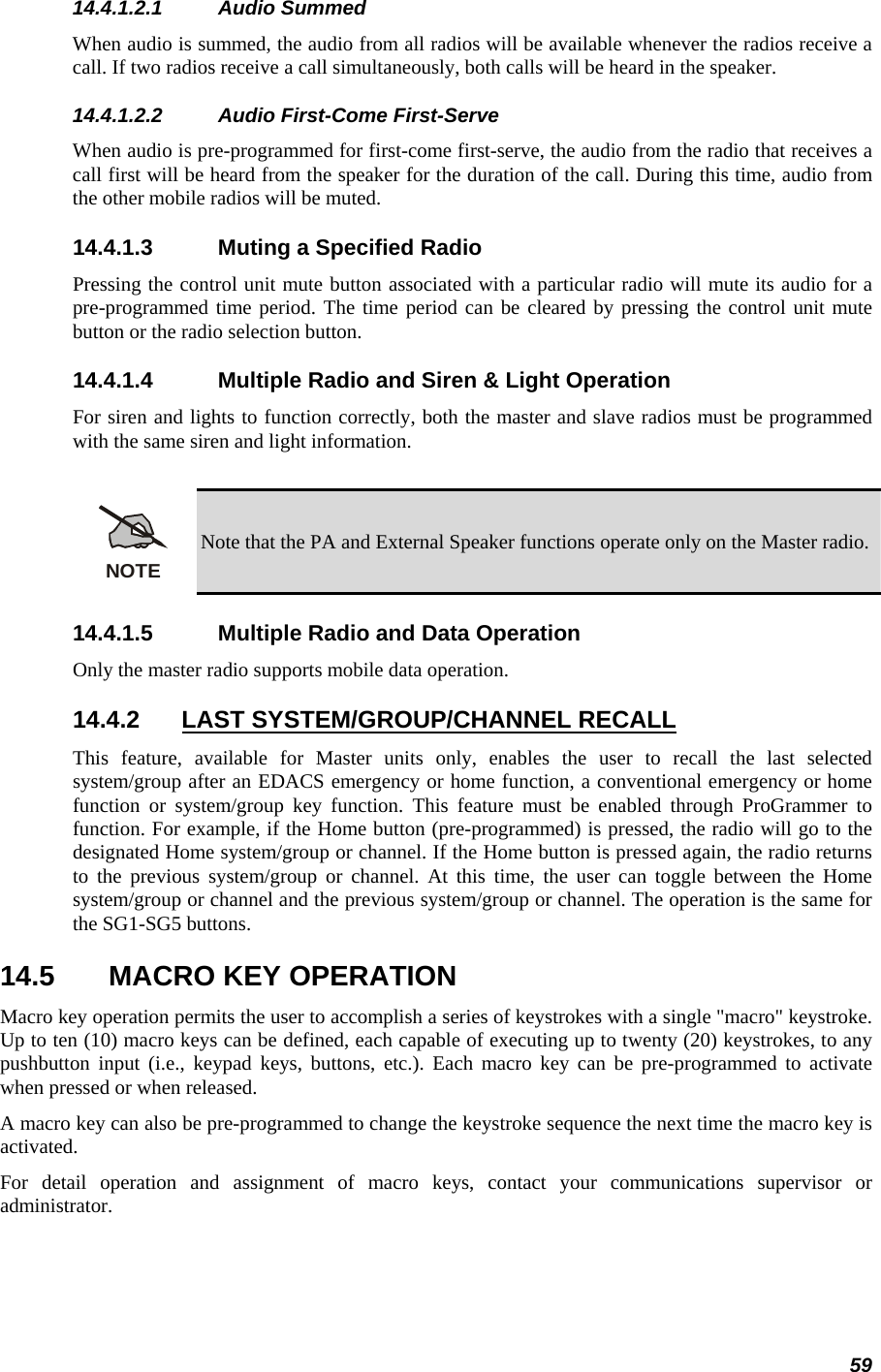 59 14.4.1.2.1 Audio Summed When audio is summed, the audio from all radios will be available whenever the radios receive a call. If two radios receive a call simultaneously, both calls will be heard in the speaker. 14.4.1.2.2 Audio First-Come First-Serve When audio is pre-programmed for first-come first-serve, the audio from the radio that receives a call first will be heard from the speaker for the duration of the call. During this time, audio from the other mobile radios will be muted. 14.4.1.3  Muting a Specified Radio Pressing the control unit mute button associated with a particular radio will mute its audio for a pre-programmed time period. The time period can be cleared by pressing the control unit mute button or the radio selection button. 14.4.1.4  Multiple Radio and Siren &amp; Light Operation For siren and lights to function correctly, both the master and slave radios must be programmed with the same siren and light information.  NOTE Note that the PA and External Speaker functions operate only on the Master radio. 14.4.1.5  Multiple Radio and Data Operation Only the master radio supports mobile data operation. 14.4.2  LAST SYSTEM/GROUP/CHANNEL RECALL  This feature, available for Master units only, enables the user to recall the last selected system/group after an EDACS emergency or home function, a conventional emergency or home function or system/group key function. This feature must be enabled through ProGrammer to function. For example, if the Home button (pre-programmed) is pressed, the radio will go to the designated Home system/group or channel. If the Home button is pressed again, the radio returns to the previous system/group or channel. At this time, the user can toggle between the Home system/group or channel and the previous system/group or channel. The operation is the same for the SG1-SG5 buttons. 14.5  MACRO KEY OPERATION Macro key operation permits the user to accomplish a series of keystrokes with a single &quot;macro&quot; keystroke. Up to ten (10) macro keys can be defined, each capable of executing up to twenty (20) keystrokes, to any pushbutton input (i.e., keypad keys, buttons, etc.). Each macro key can be pre-programmed to activate when pressed or when released. A macro key can also be pre-programmed to change the keystroke sequence the next time the macro key is activated. For detail operation and assignment of macro keys, contact your communications supervisor or administrator. 