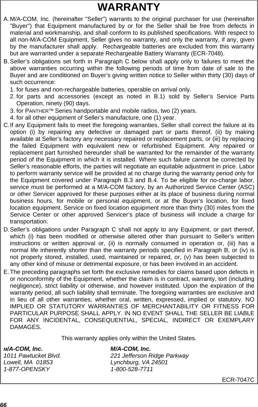  66 WARRANTY A. M/A-COM, Inc. (hereinafter &quot;Seller&quot;) warrants to the original purchaser for use (hereinafter &quot;Buyer&quot;) that Equipment manufactured by or for the Seller shall be free from defects in material and workmanship, and shall conform to its published specifications. With respect to all non-M/A-COM Equipment, Seller gives no warranty, and only the warranty, if any, given by the manufacturer shall apply.  Rechargeable batteries are excluded from this warranty but are warranted under a separate Rechargeable Battery Warranty (ECR-7048). B. Seller’s obligations set forth in Paragraph C below shall apply only to failures to meet the above warranties occurring within the following periods of time from date of sale to the Buyer and are conditioned on Buyer’s giving written notice to Seller within thirty (30) days of such occurrence: 1. for fuses and non-rechargeable batteries, operable on arrival only. 2. for parts and accessories (except as noted in B.1) sold by Seller’s Service Parts Operation, ninety (90) days. 3. for PANTHER™ Series handportable and mobile radios, two (2) years. 4. for all other equipment of Seller’s manufacture, one (1) year. C. If any Equipment fails to meet the foregoing warranties, Seller shall correct the failure at its option (i) by repairing any defective or damaged part or parts thereof, (ii) by making available at Seller’s factory any necessary repaired or replacement parts, or (iii) by replacing the failed Equipment with equivalent new or refurbished Equipment. Any repaired or replacement part furnished hereunder shall be warranted for the remainder of the warranty period of the Equipment in which it is installed. Where such failure cannot be corrected by Seller’s reasonable efforts, the parties will negotiate an equitable adjustment in price. Labor to perform warranty service will be provided at no charge during the warranty period only for the Equipment covered under Paragraph B.3 and B.4. To be eligible for no-charge labor, service must be performed at a M/A-COM factory, by an Authorized Service Center (ASC) or other Servicer approved for these purposes either at its place of business during normal business hours, for mobile or personal equipment, or at the Buyer’s location, for fixed location equipment. Service on fixed location equipment more than thirty (30) miles from the Service Center or other approved Servicer’s place of business will include a charge for transportation. D. Seller’s obligations under Paragraph C shall not apply to any Equipment, or part thereof, which (i) has been modified or otherwise altered other than pursuant to Seller’s written instructions or written approval or, (ii) is normally consumed in operation or, (iii) has a normal life inherently shorter than the warranty periods specified in Paragraph B, or (iv) is not properly stored, installed, used, maintained or repaired, or, (v) has been subjected to any other kind of misuse or detrimental exposure, or has been involved in an accident. E. The preceding paragraphs set forth the exclusive remedies for claims based upon defects in or nonconformity of the Equipment, whether the claim is in contract, warranty, tort (including negligence), strict liability or otherwise, and however instituted. Upon the expiration of the warranty period, all such liability shall terminate. The foregoing warranties are exclusive and in lieu of all other warranties, whether oral, written, expressed, implied or statutory. NO IMPLIED OR STATUTORY WARRANTIES OF MERCHANTABILITY OR FITNESS FOR PARTICULAR PURPOSE SHALL APPLY. IN NO EVENT SHALL THE SELLER BE LIABLE FOR ANY INCIDENTAL, CONSEQUENTIAL, SPECIAL, INDIRECT OR EXEMPLARY DAMAGES. This warranty applies only within the United States. M/A-COM, Inc.  M/A-COM, Inc. 1011 Pawtucket Blvd.  221 Jefferson Ridge Parkway Lowell, MA  01853  Lynchburg, VA 24501 1-877-OPENSKY 1-800-528-7711 ECR-7047C 