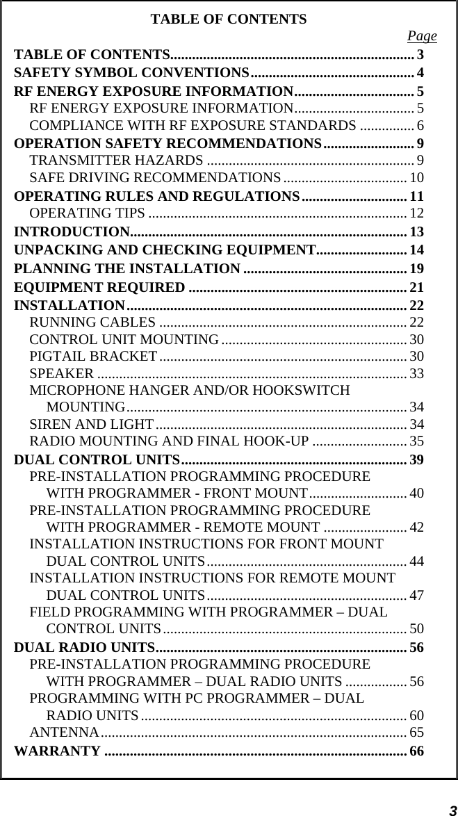 3 TABLE OF CONTENTS  Page TABLE OF CONTENTS...................................................................3 SAFETY SYMBOL CONVENTIONS............................................. 4 RF ENERGY EXPOSURE INFORMATION.................................5 RF ENERGY EXPOSURE INFORMATION................................. 5 COMPLIANCE WITH RF EXPOSURE STANDARDS ............... 6 OPERATION SAFETY RECOMMENDATIONS......................... 9 TRANSMITTER HAZARDS .........................................................9 SAFE DRIVING RECOMMENDATIONS.................................. 10 OPERATING RULES AND REGULATIONS............................. 11 OPERATING TIPS ....................................................................... 12 INTRODUCTION............................................................................13 UNPACKING AND CHECKING EQUIPMENT.........................14 PLANNING THE INSTALLATION ............................................. 19 EQUIPMENT REQUIRED ............................................................ 21 INSTALLATION.............................................................................22 RUNNING CABLES ....................................................................22 CONTROL UNIT MOUNTING................................................... 30 PIGTAIL BRACKET.................................................................... 30 SPEAKER ..................................................................................... 33 MICROPHONE HANGER AND/OR HOOKSWITCH MOUNTING............................................................................. 34 SIREN AND LIGHT.....................................................................34 RADIO MOUNTING AND FINAL HOOK-UP ..........................35 DUAL CONTROL UNITS.............................................................. 39 PRE-INSTALLATION PROGRAMMING PROCEDURE WITH PROGRAMMER - FRONT MOUNT........................... 40 PRE-INSTALLATION PROGRAMMING PROCEDURE WITH PROGRAMMER - REMOTE MOUNT ....................... 42 INSTALLATION INSTRUCTIONS FOR FRONT MOUNT DUAL CONTROL UNITS....................................................... 44 INSTALLATION INSTRUCTIONS FOR REMOTE MOUNT DUAL CONTROL UNITS....................................................... 47 FIELD PROGRAMMING WITH PROGRAMMER – DUAL CONTROL UNITS................................................................... 50 DUAL RADIO UNITS.....................................................................56 PRE-INSTALLATION PROGRAMMING PROCEDURE WITH PROGRAMMER – DUAL RADIO UNITS ................. 56 PROGRAMMING WITH PC PROGRAMMER – DUAL RADIO UNITS......................................................................... 60 ANTENNA.................................................................................... 65 WARRANTY ...................................................................................66  