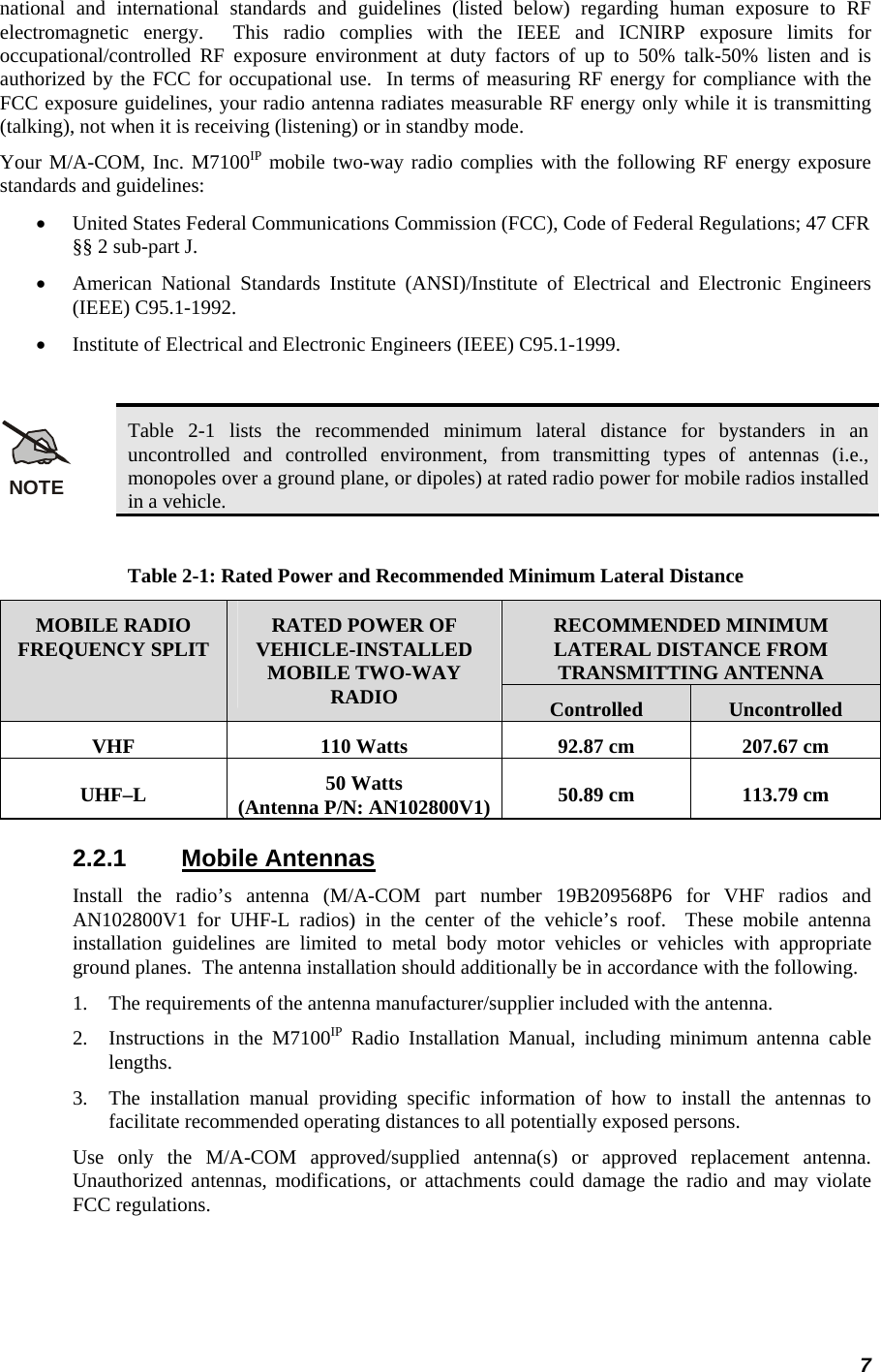 7 national and international standards and guidelines (listed below) regarding human exposure to RF electromagnetic energy.  This radio complies with the IEEE and ICNIRP exposure limits for occupational/controlled RF exposure environment at duty factors of up to 50% talk-50% listen and is authorized by the FCC for occupational use.  In terms of measuring RF energy for compliance with the FCC exposure guidelines, your radio antenna radiates measurable RF energy only while it is transmitting (talking), not when it is receiving (listening) or in standby mode. Your M/A-COM, Inc. M7100IP mobile two-way radio complies with the following RF energy exposure standards and guidelines: •  United States Federal Communications Commission (FCC), Code of Federal Regulations; 47 CFR §§ 2 sub-part J. •  American National Standards Institute (ANSI)/Institute of Electrical and Electronic Engineers (IEEE) C95.1-1992. •  Institute of Electrical and Electronic Engineers (IEEE) C95.1-1999.  NOTE Table 2-1 lists the recommended minimum lateral distance for bystanders in an uncontrolled and controlled environment, from transmitting types of antennas (i.e., monopoles over a ground plane, or dipoles) at rated radio power for mobile radios installed in a vehicle.  Table 2-1: Rated Power and Recommended Minimum Lateral Distance RECOMMENDED MINIMUM LATERAL DISTANCE FROM TRANSMITTING ANTENNA MOBILE RADIO FREQUENCY SPLIT  RATED POWER OF VEHICLE-INSTALLED MOBILE TWO-WAY RADIO  Controlled  Uncontrolled VHF  110 Watts  92.87 cm  207.67 cm UHF–L  50 Watts (Antenna P/N: AN102800V1)  50.89 cm  113.79 cm 2.2.1 Mobile Antennas Install the radio’s antenna (M/A-COM part number 19B209568P6 for VHF radios and AN102800V1 for UHF-L radios) in the center of the vehicle’s roof.  These mobile antenna installation guidelines are limited to metal body motor vehicles or vehicles with appropriate ground planes.  The antenna installation should additionally be in accordance with the following. 1.  The requirements of the antenna manufacturer/supplier included with the antenna. 2.  Instructions in the M7100IP Radio Installation Manual, including minimum antenna cable lengths. 3.  The installation manual providing specific information of how to install the antennas to facilitate recommended operating distances to all potentially exposed persons. Use only the M/A-COM approved/supplied antenna(s) or approved replacement antenna.  Unauthorized antennas, modifications, or attachments could damage the radio and may violate FCC regulations. 