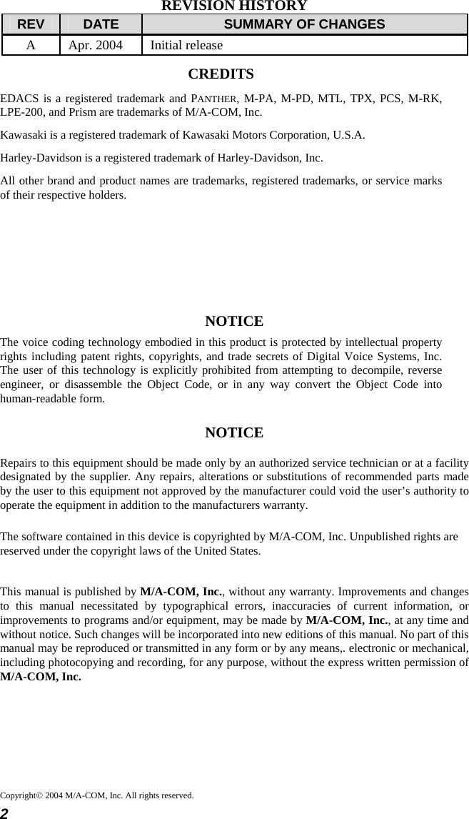 2 Copyright© 2004 M/A-COM, Inc. All rights reserved.REVISION HISTORY REV  DATE  SUMMARY OF CHANGES A  Apr. 2004  Initial release CREDITS EDACS is a registered trademark and PANTHER, M-PA, M-PD, MTL, TPX, PCS, M-RK, LPE-200, and Prism are trademarks of M/A-COM, Inc. Kawasaki is a registered trademark of Kawasaki Motors Corporation, U.S.A. Harley-Davidson is a registered trademark of Harley-Davidson, Inc. All other brand and product names are trademarks, registered trademarks, or service marks of their respective holders.     NOTICE The voice coding technology embodied in this product is protected by intellectual property rights including patent rights, copyrights, and trade secrets of Digital Voice Systems, Inc. The user of this technology is explicitly prohibited from attempting to decompile, reverse engineer, or disassemble the Object Code, or in any way convert the Object Code into human-readable form. NOTICE Repairs to this equipment should be made only by an authorized service technician or at a facility designated by the supplier. Any repairs, alterations or substitutions of recommended parts made by the user to this equipment not approved by the manufacturer could void the user’s authority to operate the equipment in addition to the manufacturers warranty. The software contained in this device is copyrighted by M/A-COM, Inc. Unpublished rights are reserved under the copyright laws of the United States. This manual is published by M/A-COM, Inc., without any warranty. Improvements and changes to this manual necessitated by typographical errors, inaccuracies of current information, or improvements to programs and/or equipment, may be made by M/A-COM, Inc., at any time and without notice. Such changes will be incorporated into new editions of this manual. No part of this manual may be reproduced or transmitted in any form or by any means,. electronic or mechanical, including photocopying and recording, for any purpose, without the express written permission of M/A-COM, Inc.  