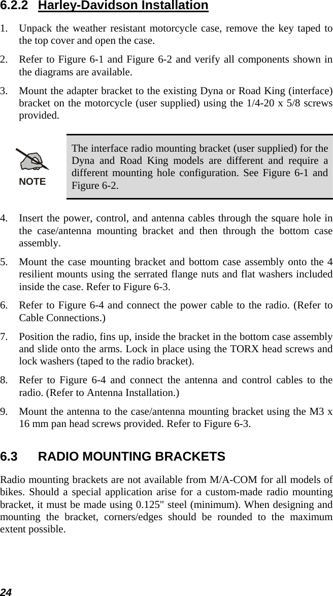 24 6.2.2 Harley-Davidson Installation 1.  Unpack the weather resistant motorcycle case, remove the key taped to the top cover and open the case. 2.  Refer to Figure 6-1 and Figure 6-2 and verify all components shown in the diagrams are available. 3.  Mount the adapter bracket to the existing Dyna or Road King (interface) bracket on the motorcycle (user supplied) using the 1/4-20 x 5/8 screws provided.  NOTE The interface radio mounting bracket (user supplied) for the Dyna and Road King models are different and require a different mounting hole configuration. See Figure 6-1 and Figure 6-2.  4.  Insert the power, control, and antenna cables through the square hole in the case/antenna mounting bracket and then through the bottom case assembly. 5.  Mount the case mounting bracket and bottom case assembly onto the 4 resilient mounts using the serrated flange nuts and flat washers included inside the case. Refer to Figure 6-3. 6.  Refer to Figure 6-4 and connect the power cable to the radio. (Refer to Cable Connections.) 7.  Position the radio, fins up, inside the bracket in the bottom case assembly and slide onto the arms. Lock in place using the TORX head screws and lock washers (taped to the radio bracket). 8.  Refer to Figure 6-4 and connect the antenna and control cables to the radio. (Refer to Antenna Installation.) 9.  Mount the antenna to the case/antenna mounting bracket using the M3 x 16 mm pan head screws provided. Refer to Figure 6-3. 6.3  RADIO MOUNTING BRACKETS Radio mounting brackets are not available from M/A-COM for all models of bikes. Should a special application arise for a custom-made radio mounting bracket, it must be made using 0.125&quot; steel (minimum). When designing and mounting the bracket, corners/edges should be rounded to the maximum extent possible. 