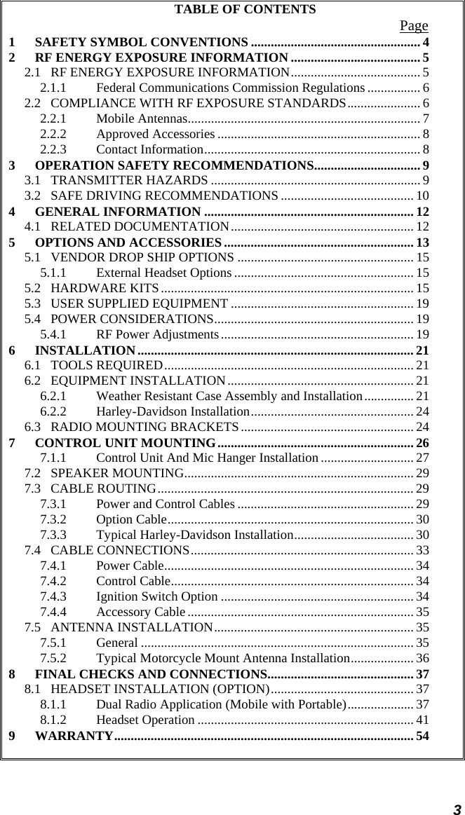  3 TABLE OF CONTENTS  Page 1 SAFETY SYMBOL CONVENTIONS ................................................... 4 2 RF ENERGY EXPOSURE INFORMATION ....................................... 5 2.1 RF ENERGY EXPOSURE INFORMATION....................................... 5 2.1.1 Federal Communications Commission Regulations ................ 6 2.2 COMPLIANCE WITH RF EXPOSURE STANDARDS...................... 6 2.2.1 Mobile Antennas...................................................................... 7 2.2.2 Approved Accessories ............................................................. 8 2.2.3 Contact Information................................................................. 8 3 OPERATION SAFETY RECOMMENDATIONS................................ 9 3.1 TRANSMITTER HAZARDS ............................................................... 9 3.2 SAFE DRIVING RECOMMENDATIONS ........................................ 10 4 GENERAL INFORMATION ............................................................... 12 4.1 RELATED DOCUMENTATION....................................................... 12 5 OPTIONS AND ACCESSORIES ......................................................... 13 5.1 VENDOR DROP SHIP OPTIONS ..................................................... 15 5.1.1 External Headset Options...................................................... 15 5.2 HARDWARE KITS............................................................................ 15 5.3 USER SUPPLIED EQUIPMENT ....................................................... 19 5.4 POWER CONSIDERATIONS............................................................ 19 5.4.1 RF Power Adjustments.......................................................... 19 6 INSTALLATION................................................................................... 21 6.1 TOOLS REQUIRED........................................................................... 21 6.2 EQUIPMENT INSTALLATION........................................................ 21 6.2.1 Weather Resistant Case Assembly and Installation............... 21 6.2.2 Harley-Davidson Installation................................................. 24 6.3 RADIO MOUNTING BRACKETS.................................................... 24 7 CONTROL UNIT MOUNTING........................................................... 26 7.1.1 Control Unit And Mic Hanger Installation ............................ 27 7.2 SPEAKER MOUNTING..................................................................... 29 7.3 CABLE ROUTING............................................................................. 29 7.3.1 Power and Control Cables ..................................................... 29 7.3.2 Option Cable.......................................................................... 30 7.3.3 Typical Harley-Davidson Installation.................................... 30 7.4 CABLE CONNECTIONS................................................................... 33 7.4.1 Power Cable........................................................................... 34 7.4.2 Control Cable......................................................................... 34 7.4.3 Ignition Switch Option .......................................................... 34 7.4.4 Accessory Cable .................................................................... 35 7.5 ANTENNA INSTALLATION............................................................ 35 7.5.1 General .................................................................................. 35 7.5.2 Typical Motorcycle Mount Antenna Installation................... 36 8 FINAL CHECKS AND CONNECTIONS............................................ 37 8.1 HEADSET INSTALLATION (OPTION)........................................... 37 8.1.1 Dual Radio Application (Mobile with Portable).................... 37 8.1.2 Headset Operation ................................................................. 41 9 WARRANTY.......................................................................................... 54   