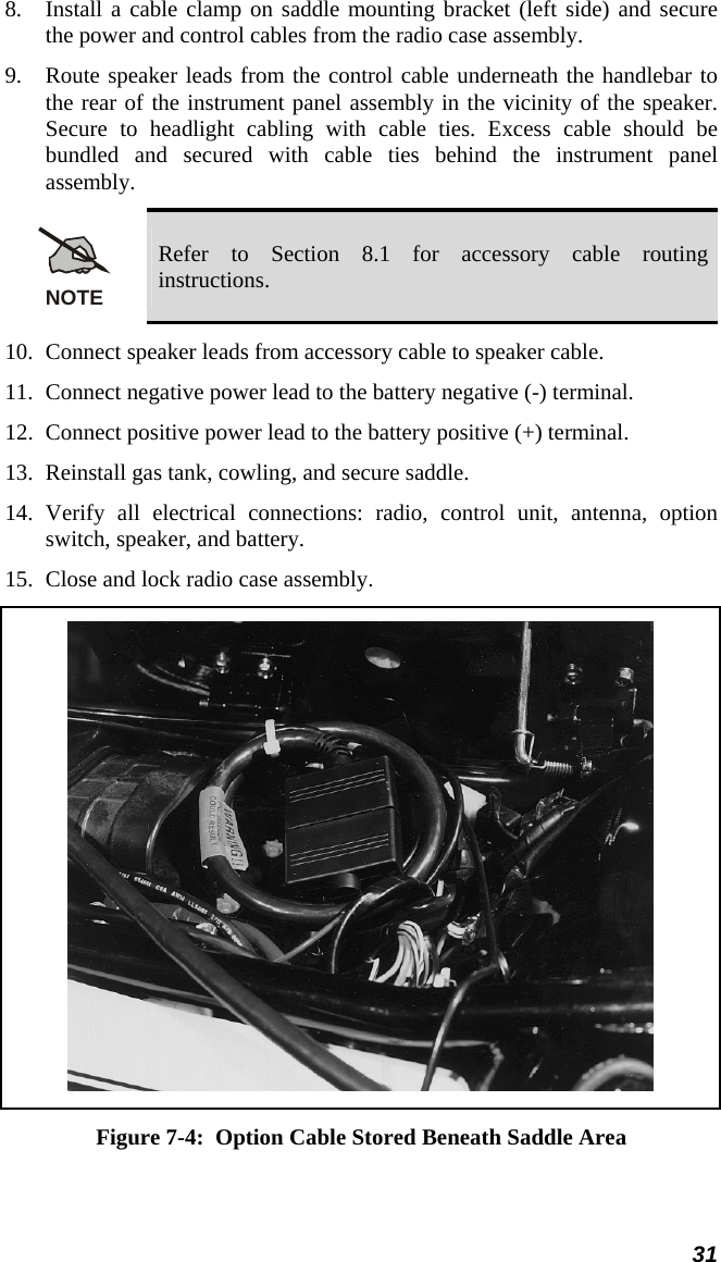  31 8.  Install a cable clamp on saddle mounting bracket (left side) and secure the power and control cables from the radio case assembly. 9.  Route speaker leads from the control cable underneath the handlebar to the rear of the instrument panel assembly in the vicinity of the speaker. Secure to headlight cabling with cable ties. Excess cable should be bundled and secured with cable ties behind the instrument panel assembly. NOTE Refer to Section 8.1 for accessory cable routing instructions. 10.  Connect speaker leads from accessory cable to speaker cable. 11.  Connect negative power lead to the battery negative (-) terminal. 12.  Connect positive power lead to the battery positive (+) terminal. 13.  Reinstall gas tank, cowling, and secure saddle. 14. Verify all electrical connections: radio, control unit, antenna, option switch, speaker, and battery. 15.  Close and lock radio case assembly.  Figure 7-4:  Option Cable Stored Beneath Saddle Area 