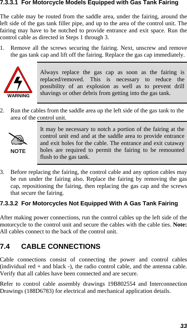  33 7.3.3.1  For Motorcycle Models Equipped with Gas Tank Fairing The cable may be routed from the saddle area, under the fairing, around the left side of the gas tank filler pipe, and up to the area of the control unit. The fairing may have to be notched to provide entrance and exit space. Run the control cable as directed in Steps 1 through 3. 1.  Remove all the screws securing the fairing. Next, unscrew and remove the gas tank cap and lift off the fairing. Replace the gas cap immediately. WARNING Always replace the gas cap as soon as the fairing is replaced/removed. This is necessary to reduce the possibility of an explosion as well as to prevent drill shavings or other debris from getting into the gas tank. 2.  Run the cables from the saddle area up the left side of the gas tank to the area of the control unit. NOTE It may be necessary to notch a portion of the fairing at the control unit end and at the saddle area to provide entrance and exit holes for the cable. The entrance and exit cutaway holes are required to permit the fairing to be remounted flush to the gas tank. 3.  Before replacing the fairing, the control cable and any option cables may be run under the fairing also. Replace the fairing by removing the gas cap, repositioning the fairing, then replacing the gas cap and the screws that secure the fairing. 7.3.3.2  For Motorcycles Not Equipped With A Gas Tank Fairing After making power connections, run the control cables up the left side of the motorcycle to the control unit and secure the cables with the cable ties. Note: All cables connect to the back of the control unit. 7.4 CABLE CONNECTIONS Cable connections consist of connecting the power and control cables (individual red + and black -), the radio control cable, and the antenna cable. Verify that all cables have been connected and are secure. Refer to control cable assembly drawings 19B802554 and Interconnection Drawings (188D6783) for electrical and mechanical application details. 