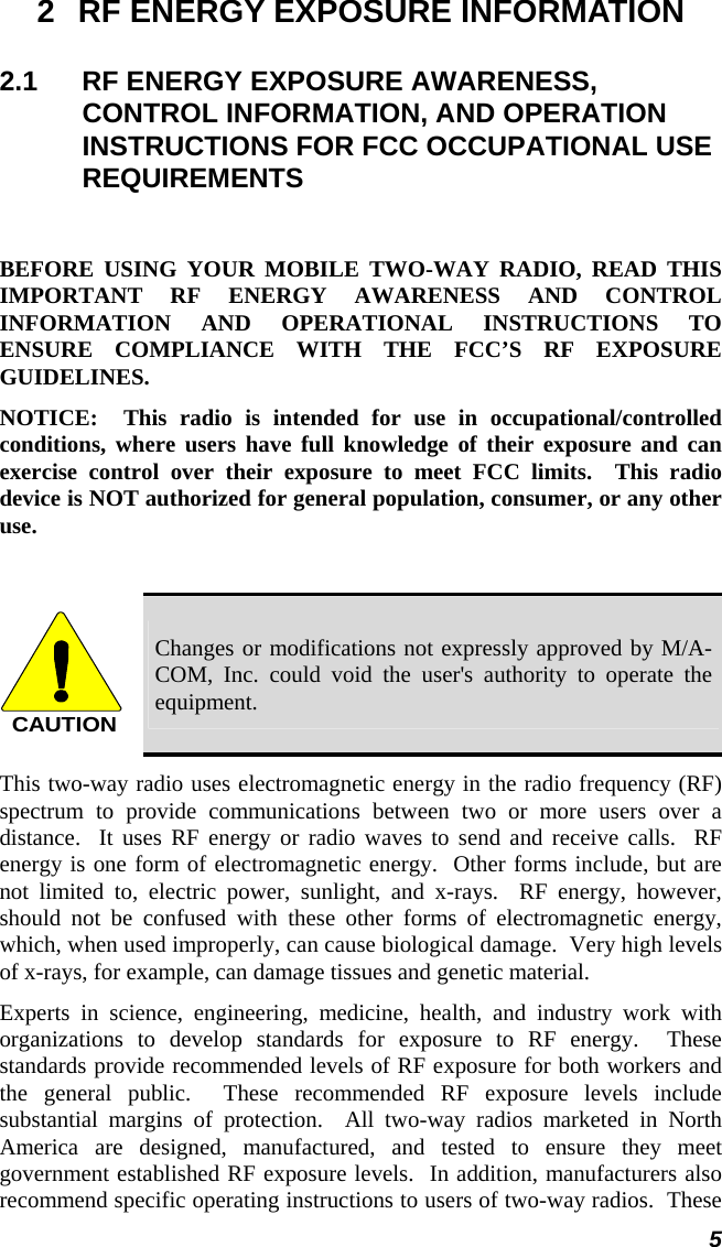  5 2  RF ENERGY EXPOSURE INFORMATION 2.1  RF ENERGY EXPOSURE AWARENESS, CONTROL INFORMATION, AND OPERATION INSTRUCTIONS FOR FCC OCCUPATIONAL USE REQUIREMENTS  BEFORE USING YOUR MOBILE TWO-WAY RADIO, READ THIS IMPORTANT RF ENERGY AWARENESS AND CONTROL INFORMATION AND OPERATIONAL INSTRUCTIONS TO ENSURE COMPLIANCE WITH THE FCC’S RF EXPOSURE GUIDELINES. NOTICE:  This radio is intended for use in occupational/controlled conditions, where users have full knowledge of their exposure and can exercise control over their exposure to meet FCC limits.  This radio device is NOT authorized for general population, consumer, or any other use.  CAUTION Changes or modifications not expressly approved by M/A-COM, Inc. could void the user&apos;s authority to operate the equipment. This two-way radio uses electromagnetic energy in the radio frequency (RF) spectrum to provide communications between two or more users over a distance.  It uses RF energy or radio waves to send and receive calls.  RF energy is one form of electromagnetic energy.  Other forms include, but are not limited to, electric power, sunlight, and x-rays.  RF energy, however, should not be confused with these other forms of electromagnetic energy, which, when used improperly, can cause biological damage.  Very high levels of x-rays, for example, can damage tissues and genetic material. Experts in science, engineering, medicine, health, and industry work with organizations to develop standards for exposure to RF energy.  These standards provide recommended levels of RF exposure for both workers and the general public.  These recommended RF exposure levels include substantial margins of protection.  All two-way radios marketed in North America are designed, manufactured, and tested to ensure they meet government established RF exposure levels.  In addition, manufacturers also recommend specific operating instructions to users of two-way radios.  These 