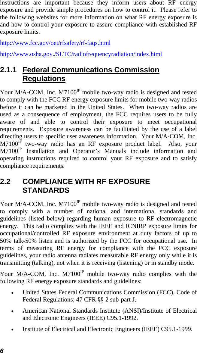 6 instructions are important because they inform users about RF energy exposure and provide simple procedures on how to control it.  Please refer to the following websites for more information on what RF energy exposure is and how to control your exposure to assure compliance with established RF exposure limits. http://www.fcc.gov/oet/rfsafety/rf-faqs.html http://www.osha.gov./SLTC/radiofrequencyradiation/index.html 2.1.1  Federal Communications Commission Regulations Your M/A-COM, Inc. M7100IP mobile two-way radio is designed and tested to comply with the FCC RF energy exposure limits for mobile two-way radios before it can be marketed in the United States.  When two-way radios are used as a consequence of employment, the FCC requires users to be fully aware of and able to control their exposure to meet occupational requirements.  Exposure awareness can be facilitated by the use of a label directing users to specific user awareness information.  Your M/A-COM, Inc. M7100IP two-way radio has an RF exposure product label.  Also, your M7100IP Installation and Operator’s Manuals include information and operating instructions required to control your RF exposure and to satisfy compliance requirements. 2.2  COMPLIANCE WITH RF EXPOSURE STANDARDS Your M/A-COM, Inc. M7100IP mobile two-way radio is designed and tested to comply with a number of national and international standards and guidelines (listed below) regarding human exposure to RF electromagnetic energy.  This radio complies with the IEEE and ICNIRP exposure limits for occupational/controlled RF exposure environment at duty factors of up to 50% talk-50% listen and is authorized by the FCC for occupational use.  In terms of measuring RF energy for compliance with the FCC exposure guidelines, your radio antenna radiates measurable RF energy only while it is transmitting (talking), not when it is receiving (listening) or in standby mode. Your M/A-COM, Inc. M7100IP mobile two-way radio complies with the following RF energy exposure standards and guidelines: •  United States Federal Communications Commission (FCC), Code of Federal Regulations; 47 CFR §§ 2 sub-part J. •  American National Standards Institute (ANSI)/Institute of Electrical and Electronic Engineers (IEEE) C95.1-1992. •  Institute of Electrical and Electronic Engineers (IEEE) C95.1-1999.  