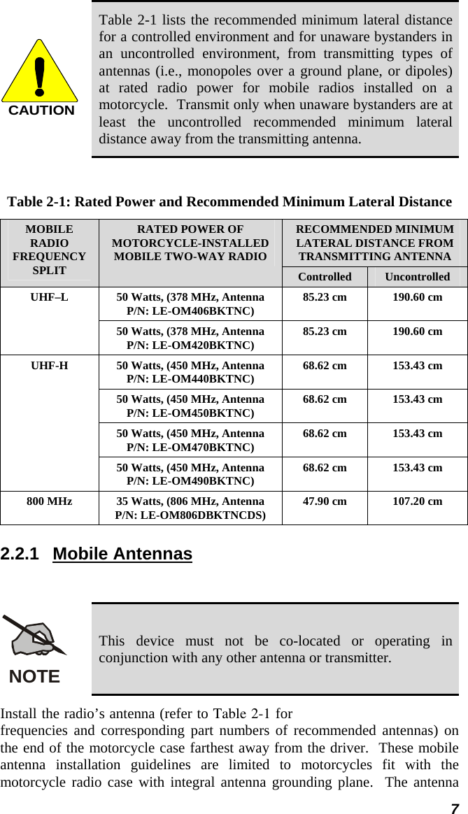  7 CAUTION Table 2-1 lists the recommended minimum lateral distance for a controlled environment and for unaware bystanders in an uncontrolled environment, from transmitting types of antennas (i.e., monopoles over a ground plane, or dipoles) at rated radio power for mobile radios installed on a motorcycle.  Transmit only when unaware bystanders are at least the uncontrolled recommended minimum lateral distance away from the transmitting antenna.  Table 2-1: Rated Power and Recommended Minimum Lateral Distance RECOMMENDED MINIMUM LATERAL DISTANCE FROM TRANSMITTING ANTENNA MOBILE RADIO FREQUENCY SPLIT RATED POWER OF MOTORCYCLE-INSTALLED MOBILE TWO-WAY RADIO Controlled  Uncontrolled 50 Watts, (378 MHz, Antenna P/N: LE-OM406BKTNC)  85.23 cm  190.60 cm UHF–L 50 Watts, (378 MHz, Antenna P/N: LE-OM420BKTNC)  85.23 cm  190.60 cm 50 Watts, (450 MHz, Antenna P/N: LE-OM440BKTNC)  68.62 cm  153.43 cm 50 Watts, (450 MHz, Antenna P/N: LE-OM450BKTNC)  68.62 cm  153.43 cm 50 Watts, (450 MHz, Antenna P/N: LE-OM470BKTNC)  68.62 cm  153.43 cm UHF-H 50 Watts, (450 MHz, Antenna P/N: LE-OM490BKTNC)  68.62 cm  153.43 cm 800 MHz  35 Watts, (806 MHz, Antenna P/N: LE-OM806DBKTNCDS)  47.90 cm  107.20 cm 2.2.1 Mobile Antennas  NOTE This device must not be co-located or operating in conjunction with any other antenna or transmitter. Install the radio’s antenna (refer to Table 2-1 for frequencies and corresponding part numbers of recommended antennas) on the end of the motorcycle case farthest away from the driver.  These mobile antenna installation guidelines are limited to motorcycles fit with the motorcycle radio case with integral antenna grounding plane.  The antenna 